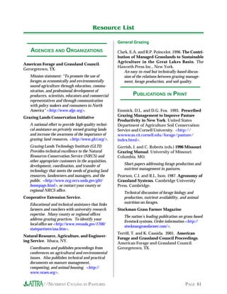 //NUTRIENT CYCLING IN PASTURES PAGE 61
American Forage and Grassland Council.
Gerorgetown, TX.
Mission statement: “To promote the use of
forages as economically and environmentally
sound agriculture through education, commu-
nication, and professional development of
producers, scientists, educators and commercial
representatives and through communication
with policy makers and consumers in North
America” <http://www.afgc.org>.
Grazing Lands Conservation Initiative
A national effort to provide high-quality techni-
cal assistance on privately owned grazing lands
and increase the awareness of the importance of
grazing land resources. <http://www.glci.org/>.
Grazing Lands Technology Institute (GLTI)
Provides technical excellence to the Natural
Resources Conservation Service (NRCS) and
other appropriate customers in the acquisition,
development, coordination, and transfer of
technology that meets the needs of grazing land
resources, landowners and managers, and the
public. <http://www.ncg.nrcs.usda.gov/glti/
homepage.html>, or contact your county or
regional NRCS office.
Cooperative Extension Service.
Educational and technical assistance that links
farmers and ranchers with university research
expertise. Many county or regional offices
address grazing practices. To identify your
local office see <http://www.reeusda.gov/1700/
statepartners/usa.htm>.
Natural Resource, Agriculture, and Engineer-
ing Service. Ithaca, NY.
Coordinates and publishes proceedings from
conferences on agricultural and environmental
issues. Also publishes technical and practical
documents on manure management,
composting, and animal housing. <http://
www.nraes.org>.
General Grazing
Clark, E.A. and R.P. Poincelot. 1996. The Contri-
bution of Managed Grasslands to Sustainable
Agriculture in the Great Lakes Basin. The
Haworth Press Inc., New York.
An easy-to-read but technically-based discus-
sion of the relations between grazing manage-
ment, forage production, and soil quality.
PUBLICATIONS IN PRINT
Resource List
AGENCIES AND ORGANIZATIONS
Emmick, D.L. and D.G. Fox. 1993. Prescribed
Grazing Management to Improve Pasture
Productivity in New York. United States
Department of Agriculture Soil Conservation
Service and Cornell University. <http://
wwwscas.cit.cornell.edu/forage/pasture/
index.html>.
Gerrish, J. and C. Roberts (eds.) 1996 Missouri
Grazing Manual. University of Missouri.
Columbia, MO.
Short papers addressing forage production and
nutrient management in pastures.
Pearson, C.J. and R.L. Ison. 1987. Agronomy of
Grassland Systems. Cambridge University
Press. Cambridge.
Technical discussion of forage biology and
production, nutrient availability, and animal
nutrition on forages.
Stockman Grass Farmer Magazine
The nation’s leading publication on grass-based
livestock systems. Order information <http://
stockmangrassfarmer.com/>.
Terrill, T. and K. Cassida. 2001. American
Forage and Grassland Council Proceedings.
American Forage and Grassland Council.
Gerorgetown, TX.
 