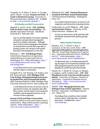 //NUTRIENT CYCLING IN PASTURESPAGE 62
Unsander, D., B. Albert, P. Porter, A. Crossley,
and N. Martin. No date. Pastures for Profit. A
Guide to Rotational Grazing. University of
Wisconsin Extension. Madison, WI. Available
at<http://www.uwrf.edu/grazing/>.
Soil Quality and Soil Conservation
Magdoff, F. and H. van Es. 2000. Building
Soils for Better Crops, Second Edition. Sus-
tainable Agriculture Network. Handbook
Series Book 4. Beltsville, MD.
Easy-to-read descriptions of concepts regarding
soil quality and agricultural management
practices to enhance soil quality. Although
many of the practical management descriptions
are oriented more towards field crops than to
grazing systems, the concepts of soil quality
protection and management are the same.
Edwards, C. 1999. Soil Biology Primer.
United States Department of Agriculture,
Natural Resources Conservation Service.
Washington, D.C. Order information <http://
www.statlab.iastate.edu/survey/SQI/
soil_biology.htm>
A well-illustrated overview of soil organisms
and their impact on soil quality.
Cavigelli, M.A., S.R. Deming, L.K. Probyn, and
R.R. Harwood (eds). 1998. Michigan Field
Crop Ecology: Managing biological processes
for productivity and environmental quality.
MSU Extension Bulletin E-2646. Michigan State
University Extension Service, East Lansing, MI.
A well-illustrated overview of nutrient cycles in
agricultural systems, the organisms that affect
these systems, and the impact of environmental
conditions and management practices on the
activities of these organisms.
Journal of Soil and Water Conservation.
Technical articles on soil conservation research
and practices. Many articles pertain to grazing
systems. Order information: <http://
www.swcs.org/f_pubs_journal.htm>
Whitehead, D.C. 2000. Nutrient Elements in
Grassland Soil-Plant-Animal Relationships.
CAB International Publishing. Wallingford,
Oxon, UK.
An excellent technical resource on nutrient cycle
components and interactions in grazing systems.
Undersander, D. and B. Pillsbury. 1999. Graz-
ing Streamside Pastures. University of Wis-
consin Extension. Madison, WI.
An easy-to-read overview of the potential risks
and benefits associated with riparian grazing
practices.
Water Quality Protection
Sharpley, A.N., T. Daniel, T. Sims, J.
Lemunyon, R. Stevens, and R. Parry. 1999.
Agricultural Phosphorus and Eutrophication.
ARS-149. United State Department of Agricul-
ture / Agricultural Research Service. Washing-
ton, D.C. Order information: <http://
www.soil.ncsu.edu/sera17/publicat.htm>.
An illustrated, easy-to-read discussion describ-
ing the impact of environmental conditions and
land management practices on the risk for
phosphorus runoff from agricultural lands.
Daniels, M., T. Daniel, D. Carman, R. Morgan,
J. Langston, and K. VanDevender. 1998. Soil
Phosphorus Levels: Concerns and Recommen-
dations. University of Arkansas. Division of
Agriculture. Cooperative Extension Service.
Accessed at: <http://www.soil.ncsu.edu/
sera17/publicat.htm>.
NRAES. 2000. Managing Nutrients and
Pathogens from Animal Agriculture. Natural
Resource, Agriculture, and Engineering Ser-
vice. Ithaca, NY.
Proceedings from a conference that included
research reports, field experience, and policy
discussions. Available from <http://
www.nraes.org>.
 