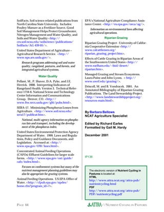 //NUTRIENT CYCLING IN PASTURESPAGE 64
IP136
By Barbara Bellows
NCAT Agriculture Specialist
Edited by Richard Earles
Formatted by Gail M. Hardy
December 2001
The electronic version of Nutrient Cycling in
Pastures is located at:
HTML
http://www.attra.ncat.org/attra-pub/
nutrientcycling.html
PDF
http://www.attra.ncat.org/attra-pub/
PDF/nutrientcycling.pdf
SoilFacts. Soil science related publications from
North Carolina State University. Includes:
Poultry Manure as a Fertilizer Source, Good
Soil Management Helps Protect Groundwater,
Nitrogen Management and Water Quality, and
Soils and Water Quality <http://
ces.soil.ncsu.edu/soilscience/publications/
Soilfacts/AG-439-05/>.
United States Department of Agriculture –
Agricultural Research Service. <http://
www.nps.ars.usda.gov/>.
Research programs addressing soil and water
quality, rangeland, pastures, and forests, and
integrated agricultural systems.
Water Quality
Pellant, M., P. Shaver, D.A. Pyke, and J.E.
Herrick. 2000. Interpreting Indicators of
Rangeland Health. Version 3. Technical Refer-
ence 1734-6. National Sciene and Technology
Center Information and Communications
Group. Denver, CO. <http://
www.ftw.nrcs.usda.gov/glti/pubs.html>.
SERA-17. Minimizing Phosphorus Losses from
Agriculture. <http://www.soil.ncsu.edu/
sera17/publicat.htm>.
National, multi-agency information on phospho-
rus fate and transport, including the develop-
ment of the phosphorus index.
United States Environmental Protection Agency
Department of Water. 1999. Laws and Regula-
tions, Policy and Guidance Documents, and
Legislation. Accessed at: <http://
www.epa.gov/OW/laws.html>.
Concentrated Animal Feeding Operations
(CAFOs) Effluent Guidelines for larger scale
farms. <http://www.epa.gov/ost/guide/
cafo/index.html>.
Focuses on confinement systems but many of the
nutrient management planning guidelines may
also be appropriate for grazing systems.
Animal Feeding Operations. US EPA Office of
Water. <http://cfpub.epa.gov/npdes/
home.cfm?program_id=7>.
EPA’s National Agriculture Compliance Assis-
tance Center. <http://es.epa.gov/oeca/ag/>.
Information on environmental laws affecting
agricultural operations.
Riparian Grazing
Riparian Grazing Project - University of Califor-
nia Cooperative Extension <http://
www.calcattlemen.org/
riparian_grazing_project.htm>.
Effects of Cattle Grazing in Riparian Areas of
the Southwestern United States <http://
www.earlham.edu/~biol/desert/
riparian.htm>.
Managed Grazing and Stream Ecosystems.
Laura Paine and John Lyons. < http://
www.uwrf.edu/grazing/>.
Driscoll, M. and B. Vondracek. 2001. An
Annotated Bibliography of Riparian Grazing
Publications. The Land Stewardship Project.
<http://www.landstewardshipproject.org/
resources-main.html>.
 