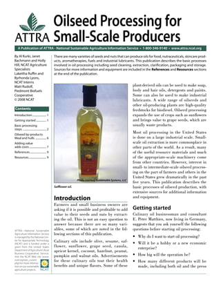 A Publication of ATTRA - National Sustainable Agriculture Information Service • 1-800-346-9140 • www.attra.ncat.org
ATTRA—National Sustainable
Agriculture Information Service
is managed by the National Cen-
ter for Appropriate Technology
(NCAT) and is funded under a
grant from the United States
Department of Agriculture’s Rural
Business-Cooperative Service.
Visit the NCAT Web site (www.
ncat.org/sarc_current.
php) for more informa-
tion on our sustainable
agriculture projects.
ATTRA
Contents
By Al Kurki, Janet
Bachmann and Holly
Hill, NCAT Agriculture
Specialists
Lakeitha Ruﬃn and
Byrhonda Lyons,
NCAT Interns
Matt Rudolf,
Piedmont Biofuels
Cooperative
© 2008 NCAT
Oilseed Processing for
Small-Scale Producers
Introduction
Farmers and small business owners are
asking if it is possible and proﬁtable to add
value to their seeds and nuts by extract-
ing the oil. This is not an easy question to
answer because there are so many vari-
ables, some of which are noted in the fol-
lowing sections of this publication.
Culinary oils include olive, sesame, saf-
flower, sunflower, grape seed, canola,
apricot kernel, coconut, hazelnut, peanut,
pumpkin and walnut oils. Advertisements
for these culinary oils tout their health
beneﬁts and unique ﬂavors. Some of these
plant-derived oils can be used to make soap,
body and hair oils, detergents and paints.
Some can also be used to make industrial
lubricants. A wide range of oilseeds and
other oil-producing plants are high-quality
feedstocks for biodiesel. Oilseed processing
expands the use of crops such as sunﬂowers
and brings value to grape seeds, which are
usually waste products.
Most oil processing in the United States
is done on a large industrial scale. Small-
scale oil extraction is more commonplace in
other parts of the world. As a result, many
of the useful resource materials and much
of the appropriate-scale machinery come
from other countries. However, interest in
small- to intermediate-scale oilseed process-
ing on the part of farmers and others in the
United States grew dramatically in the past
ﬁve years. This publication describes the
basic processes of oilseed production, with
extensive sources for additional information
and equipment.
Getting started
Culinary oil businessman and consultant
E. Peter Matthies, now living in Germany,
suggests that you ask yourself the following
questions before starting oil processing:
Why do I want to start oil processing?
Will it be a hobby or a new economic
enterprise?
How big will the operation be?
How many different products will be
made, including both oil and the press
•
•
•
•
There are many varieties of seeds and nuts that can produce oils for food, nutraceuticals, skincare prod-
ucts, aromatherapies, fuels and industrial lubricants. This publication describes the basic processes
involved in oil processing including seed cleaning, extraction, clariﬁcation, packaging and storage.
Sources for more information and equipment are included in the References and Resources sections
at the end of the publication.
Saﬄower oil.
Introduction..................... 1
Getting started ............... 1
Basic processing
steps ................................... 2
Oilseed by-products:
Meal and hulls ................ 6
Adding value
adds costs ......................... 7
References ........................ 9
Resources.......................... 9
Photo courtesy Sustainable Systems, LLC
 