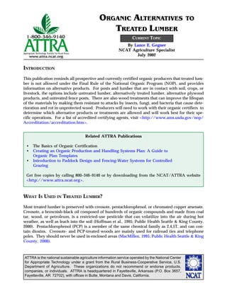 ATTRA is the national sustainable agriculture information service operated by the National Center
for Appropriate Technology under a grant from the Rural Business-Cooperative Service, U.S.
Department of Agriculture. These organizations do not recommend or endorse products,
companies, or individuals. ATTRA is headquartered in Fayetteville, Arkansas (P.O. Box 3657,
Fayetteville, AR 72702), with offices in Butte, Montana and Davis, California.
INTRODUCTION
This publication reminds all prospective and currently certified organic producers that treated lum-
ber is not allowed under the Final Rule of the National Organic Program (NOP), and provides
information on alternative products. For posts and lumber that are in contact with soil, crops, or
livestock, the options include untreated lumber, alternatively treated lumber, alternative plywood
products, and untreated fence posts. There are also wood treatments that can improve the lifespan
of the materials by making them resistant to attacks by insects, fungi, and bacteria that cause dete-
rioration and rot in unprotected wood. Producers will need to work with their organic certifiers to
determine which alternative products or treatments are allowed and will work best for their spe-
cific operations. For a list of accredited certifying agents, visit <http://www.ams.usda.gov/nop/
Accreditation/accreditation.htm>.
WHAT IS USED IN TREATED LUMBER?
Most treated lumber is preserved with creosote, pentachlorophenol, or chromated copper arsenate.
Creosote, a brownish-black oil composed of hundreds of organic compounds and made from coal
tar, wood, or petroleum, is a restricted-use pesticide that can volatilize into the air during hot
weather, as well as leach into the soil (Hoffman et al., 1995; Public Health Seattle & King County,
2000). Pentachlorophenol (PCP) is a member of the same chemical family as 2,4,5T, and can con-
tain dioxins. Creosote- and PCP-treated woods are mainly used for railroad ties and telephone
poles. They should never be used in enclosed areas (MacMillen, 1995; Public Health Seattle & King
County, 2000).
Related ATTRA Publications
• The Basics of Organic Certification
• Creating an Organic Production and Handling Systems Plan: A Guide to
Organic Plan Templates
• Introduction to Paddock Design and Fencing-Water Systems for Controlled
Grazing
Get free copies by calling 800–346–9140 or by downloading from the NCAT/ATTRA website
<http://www.attra.ncat.org>.
By Lance E. Gegner
NCAT Agriculture Specialist
July 2002
ORGANIC ALTERNATIVES TO
TREATED LUMBER
CURRENT TOPIC
 