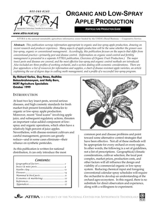 IS A PROJECT OF THE NATIONAL CENTER FOR APPROPRIATE TECHNOLOGY
www.attra.ncat.org
By Richard Earles, Guy Ames, Radhika
Balasubrahmanyam, and Holly Born,
NCAT Agriculture Specialists
October 1999
INTRODUCTION
At least two key insect pests, several serious
diseases, and high cosmetic standards for fresh
market fruit present formidable obstacles to
organic or low-spray apple production.
Moreover, recent “food scares” involving apple
juice, and subsequent regulatory actions, threaten
an important value-added component of low-
spray and organic operations, which often have a
relatively high percent of juice apples.
Nevertheless, with disease-resistant cultivars and
careful management, growers can greatly
reduceand in some cases eliminatetheir
reliance on synthetic pesticides.
As this publication is written for national
distribution, it can only introduce the most
common pest and disease problems and point
toward some alternative control strategies that
have been effective. Not all of these methods will
be appropriate for every orchard or every region.
In other words, the following is a set of guidelines,
not a list of prescriptions. Geographical/climatic
considerations, cultivar selection, the local pest
complex, market prices, production costs, and
other factors will all influence the design and
viability of a commercial organic or low-spray
system. Reducing chemical input and foregoing
conventional calendar spray schedules will require
the orchardist to develop an understanding of the
orchard agro-ecosystem. In this regard, there is no
substitute for direct observation and experience,
along with a willingness to experiment.
800-346-9140
AppropriateTechnologyTransferforRuralAreas
ORGANIC AND LOW-SPRAY
APPLE PRODUCTION
ATTRA is the national sustainable agriculture information center funded by the USDA’s Rural Business -- Cooperative Service.
Abstract: This publication surveys information appropriate to organic and low-spray apple production, drawing on
recent research and producer experience. Many aspects of apple production will be the same whether the grower uses
low-spray, organic or conventional management. Accordingly, this publication focuses on the aspects that differ from
conventional practiceprimarily pest and disease control. (Information on organic weed control and fertility
management is presented in a separate ATTRA publication, Overview of Organic Fruit Production.) The major
insect pests and diseases are covered, and the most effective low-spray and organic control methods are introduced.
Also included are three profiles of working orchards, and a section dealing with economic considerations. There are
four appendices: a list of resources for information and supplies, a chart of disease-resistant apple varieties, an article
explaining the use of degree days in codling moth management, and a profile of a successful low-spray program.
Contents:Contents:Contents:Contents:
Geographical factors.......................................... 2
Insect & mite pests.............................................. 4
Kaolin clay........................................................... 12
Diseases................................................................. 14
Mammal & bird pests ........................................ 21
Economics & marketing .................................... 22
References............................................................. 25
Appendices........................................................... 27
HORTICULTURE PRODUCTION GUIDE
 
