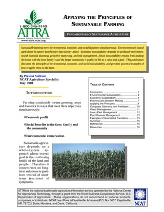 ATTRA is the national sustainable agriculture information service operated by the National Center
for Appropriate Technology, through a grant from the Rural Business-Cooperative Service, U.S.
Department of Agriculture. These organizations do not recommend or endorse products,
companies, or individuals. NCAT has offices in Fayetteville, Arkansas (P.O. Box 3657, Fayetteville,
AR 72702), Butte, Montana, and Davis, California.
APPLYING THE PRINCIPLES OF
SUSTAINABLE FARMING
FUNDAMENTALS OF SUSTAINABLE AGRICULTURE
Sustainable farming meets environmental, economic, and social objectives simultaneously. Environmentally sound
agriculture is nature-based rather than factory-based. Economic sustainability depends on profitable enterprises,
sound financial planning, proactive marketing, and risk management. Social sustainability results from making
decisions with the farm family's and the larger community's quality of life as a value and a goal. This publication
discusses the principles of environmental, economic, and social sustainability, and provides practical examples of
how to apply them on the farm.
TABLE OF CONTENTS
Introduction .................................................. 1
Environmental Sustainability........................ 2
Economic Sustainability ............................... 6
Planning and Decision Making .................... 7
Applying the Principles ................................ 8
Composts, Manures, and Fertilizers ........... 10
Weed Management .................................... 11
Insect Pest Management ............................ 12
Plant Disease Management ........................ 13
Examples of Successful Transitions ........... 13
Summary ..................................................... 15
References.................................................. 15
Resources ................................................... 16
INTRODUCTION
By Preston Sullivan
NCAT Agriculture Specialist
May 2003
Farming sustainably means growing crops
and livestock in ways that meet three objectives
simultaneously:
Economic profit
Social benefits to the farm family and
the community
Environmental conservation
Sustainable agricul-
ture depends on a
whole-system ap-
proach whose overall
goal is the continuing
health of the land and
people. Therefore it
concentrates on long-
term solutions to prob-
lems instead of short-
term treatment of
symptoms.
 