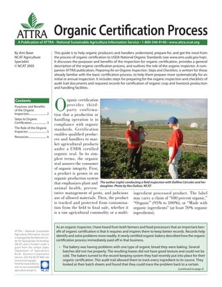 A Publication of ATTRA - National Sustainable Agriculture Information Service • 1-800-346-9140 • www.attra.ncat.org
ATTRA - National Sustainable
Agriculture Information Service
is managed by the National Cen-
ter for Appropriate Technology
(NCAT) and is funded under a
grant from the United States
Department of Agriculture’s
Rural Business-Cooperative
Service. Visit the NCAT Web site
(www.ncat.org/agri.
html) for more informa-
tion on our sustainable
agriculture projects. ����
ATTRA
Contents
By Ann Baier
NCAT Agriculture
Specialist
© NCAT 2005
Organic Certiﬁcation Process
O
rganic certiﬁcation
provides third-
party confirma-
tion that a production or
handling operation is in
compliance with organic
standards. Certification
enables qualiﬁed produc-
ers and handlers to mar-
ket agricultural products
under a USDA certified
organic seal. In its sim-
plest terms, the organic
seal assures the consumer
of organic integrity. First,
a product is grown in an
organic production system
that emphasizes plant and
animal health, preven-
tative management of pests, and judicious
use of allowed materials. Then, the product
is tracked and protected from contamina-
tion from the ﬁeld to ﬁnal sale, whether it
is a raw agricultural commodity or a multi-
This guide is to help organic producers and handlers understand, prepare for, and get the most from
the process of organic certiﬁcation to USDA National Organic Standards (see www.ams.usda.gov/nop).
It discusses the purposes and beneﬁts of the inspection for organic certiﬁcation, provides a general
description of the organic certiﬁcation process, and outlines the role of the organic inspector. A com-
panion ATTRA publication, Preparing for an Organic Inspection: Steps and Checklists, is written for those
already familiar with the basic certiﬁcation process, to help them prepare more systematically for an
initial or annual inspection. It includes steps for preparing for the organic inspection and checklists of
audit trail documents and required records for certiﬁcation of organic crop and livestock production
and handling facilities.
As an organic inspector, I have heard from both farmers and food processors that an important ben-
eﬁt of organic certiﬁcation is that it requires and inspires them to keep better records. Records help
identify and solve problems more readily. A newly certiﬁed organic bakery described how the organic
certiﬁcation process immediately paid oﬀ in that business.
The bakery was having problems with one type of organic bread they were baking. Several
batches did not rise properly. The resulting loaves did not have good texture and could not be
sold. The bakers turned to the record-keeping system they had recently put into place for their
organic certiﬁcation. This audit trail allowed them to track every ingredient to its source. They
looked at their batch sheets and found that they could trace the problem back to a certain
•
ingredient processed product. The label
may carry a claim of “100 percent organic,”
“Organic” (95% to 100%), or “Made with
organic ingredients” (at least 70% organic
ingredients).
The author (right) conducting a ﬁeld inspection with Delﬁna Córcoles and her
daughter. Photo by Rex Dufour, NCAT.
(continued on page 2)
Purposes and Beneﬁts
of the Organic
Inspection......................... 2
Steps to Organic
Certiﬁcation...................... 3
The Role of the Organic
Inspector ........................... 5
Resources.......................... 6
 