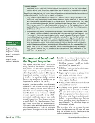 Page 2 ATTRA Organic Certiﬁcation Process
Benefits of the inspection process for
organic certiﬁcation include the following.
Building consumer confidence in the
meaning of the organic label
Fulﬁlling requirements to get or main-
tain organic certiﬁcation
Improving farm record-keeping systems
and keeping up-to-date records
Providing an opportunity to better under-
stand organic standards
Getting updated information about allowed
and prohibited materials
Learning about public educational
opportunities or sources of informa-
tion and technical assistance avail-
able through your certiﬁer, Cooperative
Extension, local farm organizations, or
industry networks. (Please note that this
is not part of the inspection, but an inci-
dental beneﬁt. The role of the inspector
is discussed below.)
The steps that help you prepare for your
inspection for organic certiﬁcation will also
help you maintain healthy farming systems
and viable business practices.
•
•
•
•
•
•
Related ATTRA
Publications
Preparing for an
Organic Inspection:
Steps and Checklists
NCAT’s Organic Crop
Workbook
NCAT’s Organic
Livestock Workbook
Purposes and Beneﬁts of
the Organic Inspection
The organic inspection doesn’t need to be
scary, stressful, or onerous. The inspec-
tion process can be useful to producers of
crops or livestock, and processors or han-
dlers of agricultural products. The organic
inspection is a unique opportunity because
it involves the most face-to-face contact
between the producer or handler and an
inspector who works for the certiﬁer.
Organic certiﬁers conduct annual inspec-
tions of all their clients (certiﬁed parties)
to verify, through on-site review of actual
activities and the corresponding records,
that the clients are in compliance with the
relevant organic standards. Every USDA-
accredited certiﬁcation agency must make
annual inspections. Most inspections are
scheduled with the client in advance; how-
ever, some inspections are unannounced.
This publication will help you incorporate
management practices that will keep you
prepared for an inspection at any moment.
lot-number of ﬂour. They contacted the supplier and asked not to be sold that particular lot-
number of ﬂour in the future. Their bread quality quickly returned to its usual high standards.
Dairy farmers describe how their record keeping helped them maintain healthier herds and good
milk production, after their ﬁrst year of organic certiﬁcation.
Gary and Patricia Belli of Belli Dairy in Ferndale, California, noticed a drop in their herd’s milk
production. They were keeping track of their purchases of organic feed, with lot numbers and
amounts delivered from various sources. By looking at their feed purchase records, they could
see the relationship between the decrease in production and the time when they used feed
from a certain source. They asked their supplier to avoid a feed lot that appeared to be of poor
quality. When they resumed feeding better quality feed from other lots, their milk production
problem was solved.
Robin and Maralyn Renner (brother and sister) manage Diamond R Ranch in Ferndale, Califor-
nia. They run the family dairy and raise organic beef. They described how much healthier their
herd was once they began operating as a certiﬁed organic operation. Organic certiﬁcation
required that they keep accurate and more detailed records. They said that after working with
these records for several months, “We began to recognize patterns.” Better records helped
them to connect the dots. They saw correlations and discerned causes and consequences.
They improved their organic production system by putting what they learned into practice.
When I spoke with him recently, Robin reiterated what Maralyn had articulated a year or two
earlier: there are practical beneﬁts to keeping the records required for organic certiﬁcation.
Their cows are healthier and they have better farm management. “We’re glad we did it, “ he
said. “Every year gets better.”
–Ann Baier, organic inspector
•
•
(continued from page 1)
 