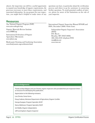 Page 6 ATTRA Organic Certiﬁcation Process
above), the inspection can still be a useful opportunity
to expand your knowledge of organic requirements, the
processes necessary to meet those requirements, and
associated information. As you prepare for your inspec-
tion, you might ﬁnd it helpful to make notes of any
questions you have, in particular about the certiﬁcation
process and where to go for assistance in answering
further questions. To avoid potential conﬂicts of inter-
est, please be aware of the limitations on the role of
your inspector.
Thanks to Brian Magaro and Lois Christie, organic inspectors who provided their pre-inspection letters
as resources for developing this publication.
Appreciation to the following reviewers:
Lois Christie, Fiesta Farms
Doug Crabtree, Montana Department of Agriculture, Organic Certiﬁer
George Kuepper, Program Specialist, NCAT
Nancy Matheson, Program Specialist, NCAT
Jim Riddle, Organic Independents
Jeﬀ Cunningham, Organic Inspector
Acknowledgements
Resources
The National Organic Program (NOP)
www.ams.usda.gov/nop
Organic Materials Review Institute
www.OMRI.org
International Federation of Organic
Agriculture Movements
www.ifoam.org
Biodynamic Farming and Gardening Association
www.biodynamic.org.nz/demeter.html
International Organic Inspection Manual IFOAM and
IOIA, December 2000. Order from:
Independent Organic Inspector’s Association
(IOIA)
P.O. Box 6
Broadus, MT 59317-0006
406-436-2131 telephone/FAX
ioia@ioia.net
www.ioia.net
 