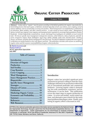 ATTRA is the national sustainable agriculture information service operated by the National Center
for Appropriate Technology, through a grant from the Rural Business-Cooperative Service, U.S.
Department of Agriculture. These organizations do not recommend or endorse products,
companies, or individuals. NCAT has offices in Fayetteville, Arkansas (P.O. Box 3657, Fayetteville,
AR 72702), Butte, Montana, and Davis, California.
By Martin Guerena and
Preston Sullivan
NCAT Agriculture Specialists
July 2003
CURRENT TOPIC
ORGANIC COTTON PRODUCTION
Introduction
Organic cotton has provided significant price
premiums for growers willing to meet the many
challenges inherent in its production without the
aid of conventional pesticides and commercial
fertilizers. Growing organic cotton is demand-
ing, but with commitment, experience, and de-
termination, it can be done. This publication
covers the major steps in organic production of
cotton. It covers soil fertility, weed control op-
tions, and alternative pest controls for the many
insect problems that plague cotton. Finally, mar-
keting of organic cotton is discussed as well.
Abstract: Cotton sold as “organic” must be grown according to the federal guidelines for organic crop production.
Soil fertility practices that meet organic certification standards typically include crop rotation, cover cropping, animal
manure additions, and use of naturally occurring rock powders. Weed management is accomplished by a combination
of cultivation, flame weeding, and other cultural practices. A wide variety of insects attack cotton. Management
options include trap cropping, strip cropping, and managing border vegetation to encourage high populations of native
beneficials. Certain biopesticides using bacteria, viruses, and fungal insect pathogens are available as insect control
tools. We discuss specific insect management strategies for cutworm, cotton bollworm, tobacco budworm, pink boll-
worm, armyworm, loopers, thrips, fleahoppers, lygus bugs, aphids, whitefly, spider mite, and boll weevil. Seedling
disease, soil disease, and foliar disease management is also discussed. Pre-harvest defoliation methods that meet organic
certification are mostly limited to citric acid, flamers and frost. The publication concludes with sections on marketing
organic cotton and the economics and profitability of organic cotton production.
Table of Contents
Introduction .................................. 1
Overview of Organic
Production..................................... 2
Soil Fertility................................... 2
Crop Rotation ............................... 3
Cover Cropping ............................. 3
Weed Management ........................ 4
Insect Management Practices......... 5
Biopesticides .................................. 9
Specific Insect Management
Strategies ..................................... 10
Diseases of Cotton....................... 16
Defoliation .................................. 18
Marketing Organic Cotton.......... 19
Economics and Profitability......... 19
Summary ..................................... 19
References.................................... 20
Web Resources............................. 23
©2003www.clipart.com
 