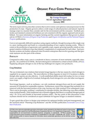 ATTRA is the national sustainable agriculture information center operated by the National Center for Appropriate
Technology under a grant from the Rural Business-Cooperative Service, U.S. Department of Agriculture. These
organizations do not recommend or endorse products, companies, or individuals. ATTRA is located in the
Ozark Mountains at the University of Arkansas in Fayetteville (P.O. Box 3657, Fayetteville, AR 72702). ATTRA
staff members prefer to receive requests for information about sustainable agriculture via the toll-free number
800-346-9140.
APPROPRIATE TECHNOLOGY TRANSFER FOR RURAL AREAS
www.attra.ncat.org
By George Kuepper
NCAT Agriculture Specialist
January 2002
CURRENT TOPIC
ORGANIC FIELD CORN PRODUCTION
The term organic farming describes systems that work to mimic and optimize natural processes for the
production of crops. Organic growers utilize a wide range of cultural practices and natural inputs to
manage crops in a manner they consider safe for the environment and the consumer. Synthetic pes-
ticides and standard commercial fertilizers are not consistent with the organic approach and are pro-
hibited. For more information on organic farming and the current regulations that govern it, please
ask for ATTRA’s Overview of Organic Crop Production and Organic Certification and the National Organic
Program publications.
Corn is not especially difficult to produce using organic methods, though focusing on this single crop
is a poor starting point and leads to a misunderstanding of how organic farming works. When it
comes to the production of agronomic and vegetable crops, organic growing typically entails an inte-
grated rotation of different crops that (ideally) complement or compensate for each other. Such pro-
duction systems are further enhanced when livestock enterprises that involve grazing and that gen-
erate manures are also part of the scheme.
FERTILITY
Compared to other crops, corn is a moderate to heavy consumer of most nutrients, especially nitro-
gen (N). At a yield level of 150 Bu., the harvested grain is estimated to contain at least 135 lbs. of N (1).
Supplying adequate nitrogen is one of the top challenges for organic corn producers.
Crop Rotation
The use of planned crop rotations that include forage legumes is the key means by which nitrogen is
supplied to an organic system. The most effective of these legumes in most U.S. locations is alfalfa,
though other species are also effective. A well-established alfalfa stand, left in place for two or more
years, can supply a high level of residual, biologically-fixed nitrogen for corn and other non-legumi-
nous crops.
Non-forage legumes—such as soybeans—are only moderate nitrogen-fixers and do not supply the
amounts of N needed for sustainable rotations. Furthermore, most of the nitrogen that soybeans fix is
removed with the harvested portion of the crop, leaving very little residual N for subsequent crops.
This is not to downplay soybeans’ contribution to nitrogen fertility; the following crop often exhibits
some residual benefit. (One traditional rule of thumb suggests that there is a residual nitrogen gain of
only 1 lb. N for each bushel of harvested soybean yield.) The key point of this discussion is that
soybeans should not be considered an equal substitute for legume forages in standard rotations.
To get a good idea of how to design crop rotations for optimum fertility (and pest management), see
the enclosed article “Planning Crop Rotations” and the ATTRA publication Sustainable Corn & Soy-
bean Production.
 