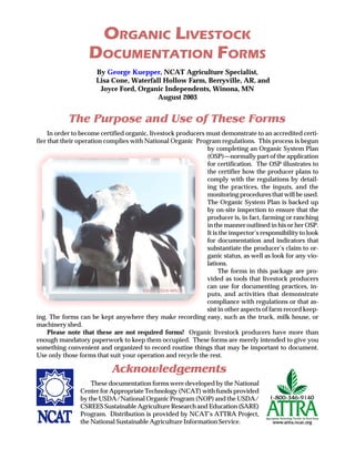 By George Kuepper, NCAT Agriculture Specialist,
Lisa Cone, Waterfall Hollow Farm, Berryville, AR, and
Joyce Ford, Organic Independents, Winona, MN
August 2003
ORGANIC LIVESTOCK
DOCUMENTATION FORMS
The Purpose and Use of These Forms
In order to become certified organic, livestock producers must demonstrate to an accredited certi-
fier that their operation complies with National Organic Program regulations. This process is begun
by completing an Organic System Plan
(OSP)—normally part of the application
for certification. The OSP illustrates to
the certifier how the producer plans to
comply with the regulations by detail-
ing the practices, the inputs, and the
monitoring procedures that will be used.
The Organic System Plan is backed up
by on-site inspection to ensure that the
producer is, in fact, farming or ranching
in the manner outlined in his or her OSP.
It is the inspector’s responsibility to look
for documentation and indicators that
substantiate the producer’s claim to or-
ganic status, as well as look for any vio-
lations.
The forms in this package are pro-
vided as tools that livestock producers
can use for documenting practices, in-
puts, and activities that demonstrate
compliance with regulations or that as-
sist in other aspects of farm record keep-
ing. The forms can be kept anywhere they make recording easy, such as the truck, milk house, or
machinery shed.
Please note that these are not required forms! Organic livestock producers have more than
enough mandatory paperwork to keep them occupied. These forms are merely intended to give you
something convenient and organized to record routine things that may be important to document.
Use only those forms that suit your operation and recycle the rest.
Acknowledgements
These documentation forms were developed by the National
Center for Appropriate Technology (NCAT) with funds provided
by the USDA/National Organic Program (NOP) and the USDA/
CSREES Sustainable Agriculture Research and Education (SARE)
Program. Distribution is provided by NCAT’s ATTRA Project,
the National Sustainable Agriculture Information Service.
©2003 USDA-NRCS
 