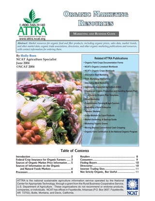 ATTRA is the national sustainable agriculture information service operated by the National
Center for Appropriate Technology, through a grant from the Rural Business-Cooperative Service,
U.S. Department of Agriculture. These organizations do not recommend or endorse products,
companies, or individuals. NCAT has ofﬁces in Fayetteville,Arkansas (P.O. Box 3657, Fayetteville,
AR 72702), Butte, Montana, and Davis, California.
National SustainableAgriculture Information Service
www.attra.ncat.org
By Holly Born
NCAT Agriculture Specialist
June 2004
©NCAT 2004
MARKETING AND BUSINESS GUIDE
Abstract: Market resources for organic food and ﬁber products, including organic prices, sales data, market trends,
and other market data, organic trade associations, directories, and other organic marketing publications and resources,
with contact information for ordering them.
ORGANIC MARKETINGORGANIC MARKETING
RESOURCESRESOURCES
Introduction................................................ 2
Federal Crop Insurance for Organic Farmers ..... 3
Sources of Organic Market Price Information.... 5
Sources of Information on the Organic
and Natural Foods Markets ....................... 6
Processors................................................... 8
Table of Contents
Retailers ..................................................... 8
Consumers.................................................. 9
Finding Buyers............................................. 10
Directories .................................................. 10
Internet Trading Sites.................................... 11
Not Strictly Organic, But Useful..................... 11
Related ATTRA Publications
• Organic Field Crops Documentation Forms
• NCAT’s Organic Livestock Workbook
• NCAT’s Organic Crops Workbook
• Alternative Beef Marketing
• Pork: Marketing Alternatives
• Alternative Meat Marketing
• Community Supported Agriculture (CSA)
• Creating an Organic Production and Handling System Plan:
A Guide to Organic Plan Templates
• Direct Marketing
• Entertainment Farming & Agri-Tourism
• Evaluating a Rural Enterprise
• Farmers’ Markets
• Green Markets for Farm Products
• Market Gardening: A Start-up Guide
• Marketing Organic Grains
• Moving Beyond Conventional Cash Cropping
• Organic Farm Certiﬁcation & the National Organic Program
 
