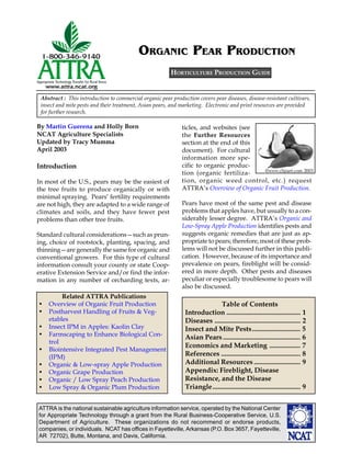 ATTRA is the national sustainable agriculture information service, operated by the National Center
for Appropriate Technology through a grant from the Rural Business-Cooperative Service, U.S.
Department of Agriculture. These organizations do not recommend or endorse products,
companies, or individuals. NCAT has offices in Fayetteville, Arkansas (P.O. Box 3657, Fayetteville,
AR 72702), Butte, Montana, and Davis, California.
By Martin Guerena and Holly Born
NCAT Agriculture Specialists
Updated by Tracy Mumma
April 2003
Abstract : This introduction to commercial organic pear production covers pear diseases, disease-resistant cultivars,
insect and mite pests and their treatment, Asian pears, and marketing. Electronic and print resources are provided
for further research.
ORGANIC PEAR PRODUCTION
ticles, and websites (see
the Further Resources
section at the end of this
document). For cultural
information more spe-
cific to organic produc-
tion (organic fertiliza-
tion, organic weed control, etc.) request
ATTRA’s Overview of Organic Fruit Production.
Pears have most of the same pest and disease
problems that apples have, but usually to a con-
siderably lesser degree. ATTRA’s Organic and
Low-Spray Apple Production identifies pests and
suggests organic remedies that are just as ap-
propriate to pears; therefore, most of these prob-
lems will not be discussed further in this publi-
cation. However, because of its importance and
prevalence on pears, fireblight will be consid-
ered in more depth. Other pests and diseases
peculiar or especially troublesome to pears will
also be discussed.
HORTICULTURE PRODUCTION GUIDE
Introduction
In most of the U.S., pears may be the easiest of
the tree fruits to produce organically or with
minimal spraying. Pears’ fertility requirements
are not high, they are adapted to a wide range of
climates and soils, and they have fewer pest
problems than other tree fruits.
Standard cultural considerations—such as prun-
ing, choice of rootstock, planting, spacing, and
thinning—are generally the same for organic and
conventional growers. For this type of cultural
information consult your county or state Coop-
erative Extension Service and/or find the infor-
mation in any number of orcharding texts, ar-
Related ATTRA Publications
• Overview of Organic Fruit Production
• Postharvest Handling of Fruits & Veg-
etables
• Insect IPM in Apples: Kaolin Clay
• Farmscaping to Enhance Biological Con-
trol
• Biointensive Integrated Pest Management
(IPM)
• Organic & Low-spray Apple Production
• Organic Grape Production
• Organic / Low Spray Peach Production
• Low Spray & Organic Plum Production
©WWW.clipart.com 2003
Table of Contents
Introduction ........................................... 1
Diseases .................................................. 2
Insect and Mite Pests............................ 5
Asian Pears............................................. 6
Economics and Marketing .................. 7
References .............................................. 8
Additional Resources ........................... 9
Appendix: Fireblight, Disease
Resistance, and the Disease
Triangle................................................... 9
 