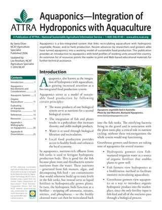 A Publication of ATTRA—National Sustainable Agriculture Information Service • 1-800-346-9140 • www.attra.ncat.org
ATTRA—National Sustainable
Agriculture Information Service
(www.attra.ncat.org) is managed
by the National Center for Appro-
priate Technology (NCAT) and is
funded under a grant from the
United States Department of
Agriculture’s Rural Business-
Cooperative Service. Visit the
NCAT website (www.ncat.org/
sarc_current.php) for
more information on
our sustainable agri-
culture projects.
By Steve Diver
NCAT Agriculture
Specialist
Published 2006
Updated by
Lee Rinehart, NCAT
Agriculture Specialist
© 2010 NCAT
Aquaponics—Integration of
Hydroponics with Aquaculture
Aquaponics is a bio-integrated system that links recirculating aquaculture with hydroponic
vegetable, flower, and/or herb production. Recent advances by researchers and growers alike
have turned aquaponics into a working model of sustainable food production. This publication
provides an introduction to aquaponics with brief profiles of working units around the country.
An extensive list of resources points the reader to print and Web-based educational materials for
further technical assistance.
Contents
Introduction..................... 1
Aquaponics:
Key Elements and
Considerations ............... 2
Aquaponic Systems ...... 3
Organic
Aquaculture .................. 11
Evaluating
an Aquaponic
Enterprise........................ 12
References ...................... 13
Resources ....................... 13
Appendix I:
Bibliography
on Aquaponics .............20
Appendix II:
Dissertations .................25
Introduction
A
quaponics, also known as the integra-
tion of hydroponics with aquaculture,
is gaining increased attention as a
bio-integrated food production system.
Aquaponics serves as a model of sustain-
able food production by following
certain principles:
The waste products of one biological
system serve as nutrients for a second
biological system.
The integration of fish and plants
results in a polyculture that increases
diversity and yields multiple products.
Water is re-used through biological
ﬁltration and recirculation.
Local food production provides
access to healthy foods and enhances
the local economy.
In aquaponics, nutrient-rich eﬄuent from
ﬁsh tanks is used to fertigate hydroponic
production beds. This is good for the ﬁsh
because plant roots and rhizobacteria remove
nutrients from the water. These nutrients
– generated from ﬁsh manure, algae, and
decomposing ﬁsh feed – are contaminants
that would otherwise build up to toxic levels
in the ﬁsh tanks, but instead serve as liquid
fertilizer to hydroponically grown plants.
In turn, the hydroponic beds function as a
bioﬁlter – stripping oﬀ ammonia, nitrates,
nitrites, and phosphorus – so the freshly
cleansed water can then be recirculated back
•
•
•
•
into the ﬁsh tanks. The nitrifying bacteria
living in the gravel and in association with
the plant roots play a critical role in nutrient
cycling; without these microorganisms the
whole system would stop functioning.
Greenhouse growers and farmers are taking
note of aquaponics for several reasons:
Hydroponic growers view fish-
manured irrigation water as a source
of organic fertilizer that enables
plants to grow well.
Fish farmers view hydroponics as
a bioﬁltration method to facilitate
intensive recirculating aquaculture.
Greenhouse growers view aquapon-
ics as a way to introduce organic
hydroponic produce into the market-
place, since the only fertility input is
ﬁsh feed and all of the nutrients pass
through a biological process.
•
•
•
Aquaponic vegetable bed in Australia.
Photo by Joel Malcolm, Backyard Aquaponics.
www.backyardaquaponics.com
 