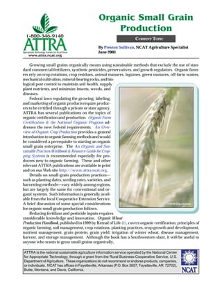 ATTRA is the national sustainable agriculture information service operated by the National Center
for Appropriate Technology, through a grant from the Rural Business-Cooperative Service, U.S.
Department of Agriculture. These organizations do not recommend or endorse products, companies,
or individuals. NCAT has offices in Fayetteville, Arkansas (P.O. Box 3657, Fayetteville, AR 72702),
Butte, Montana, and Davis, California.
By Preston Sullivan, NCAT Agriculture Specialist
June 2003
CURRENT TOPIC
Organic Small Grain
Production
Growing small grains organically means using sustainable methods that exclude the use of stan-
dard commercial fertilizers, synthetic pesticides, preservatives, and growth regulators. Organic farm-
ers rely on crop rotations, crop residues, animal manures, legumes, green manures, off-farm wastes,
mechanicalcultivation,mineral-bearingrocks,andbio-
logical pest control to maintain soil health, supply
plant nutrients, and minimize insects, weeds, and
diseases.
Federal laws regulating the growing, labeling,
and marketing of organic products require produc-
ers to be certified through a private or state agency.
ATTRA has several publications on the topics of
organic certification and production. Organic Farm
Certification & the National Organic Program ad-
dresses the new federal requirements. An Over-
view of Organic Crop Production provides a general
introduction to organic farming methods and would
be considered a prerequisite to starting an organic
small grain enterprise. The An Organic and Sus-
tainable Practices Workbook & Resource Guide for Crop-
ping Systems is recommended especially for pro-
ducers new to organic farming. These and other
relevant ATTRA publications are available in print
and on our Web site http://www.attra.ncat.org.
Details on small-grain production practices—
such as planting dates, seeding rates, varieties, and
harvesting methods—vary widely among regions,
but are largely the same for conventional and or-
ganic systems. Such information is generally avail-
able from the local Cooperative Extension Service.
A brief discussion of some special considerations
for organic small grain production follows.
Reducing fertilizer and pesticide inputs requires
considerable knowledge and innovation. Organic Wheat
Production Handbook, published in 1999 by Kernal of Life (1), covers organic certification, principles of
organic farming, soil management, crop rotations, planting practices, crop growth and development,
nutrient management, grain protein, grain yield, irrigation of winter wheat, disease management,
harvest, and storage management. Although the book has a Southwestern slant, it will be useful to
anyone who wants to grow small grains organically.
©2002www.clipart.com©2006 clipart.com
 