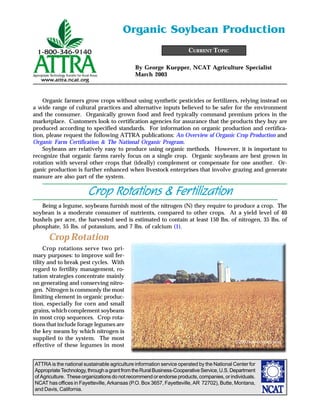 ATTRA is the national sustainable agriculture information service operated by the National Center for
AppropriateTechnology,throughagrantfromtheRuralBusiness-CooperativeService,U.S.Department
of Agriculture. These organizations do not recommend or endorse products, companies, or individuals.
NCAT has offices in Fayetteville, Arkansas (P.O. Box 3657, Fayetteville, AR 72702), Butte, Montana,
and Davis, California.
By George Kuepper, NCAT Agriculture Specialist
March 2003
CURRENT TOPIC
Organic Soybean Production
Organic farmers grow crops without using synthetic pesticides or fertilizers, relying instead on
a wide range of cultural practices and alternative inputs believed to be safer for the environment
and the consumer. Organically grown food and feed typically command premium prices in the
marketplace. Customers look to certification agencies for assurance that the products they buy are
produced according to specified standards. For information on organic production and certifica-
tion, please request the following ATTRA publications: An Overview of Organic Crop Production and
Organic Farm Certification & The National Organic Program.
Soybeans are relatively easy to produce using organic methods. However, it is important to
recognize that organic farms rarely focus on a single crop. Organic soybeans are best grown in
rotation with several other crops that (ideally) complement or compensate for one another. Or-
ganic production is further enhanced when livestock enterprises that involve grazing and generate
manure are also part of the system.
Crop Rotations & Fertilization
Being a legume, soybeans furnish most of the nitrogen (N) they require to produce a crop. The
soybean is a moderate consumer of nutrients, compared to other crops. At a yield level of 40
bushels per acre, the harvested seed is estimated to contain at least 150 lbs. of nitrogen, 35 lbs. of
phosphate, 55 lbs. of potassium, and 7 lbs. of calcium (1).
Crop Rotation
Crop rotations serve two pri-
mary purposes: to improve soil fer-
tility and to break pest cycles. With
regard to fertility management, ro-
tation strategies concentrate mainly
on generating and conserving nitro-
gen. Nitrogen is commonly the most
limiting element in organic produc-
tion, especially for corn and small
grains, which complement soybeans
in most crop sequences. Crop rota-
tions that include forage legumes are
the key means by which nitrogen is
supplied to the system. The most
effective of these legumes in most
©2002www.clipart.com
 