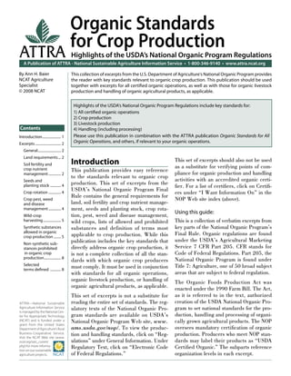 A Publication of ATTRA - National Sustainable Agriculture Information Service • 1-800-346-9140 • www.attra.ncat.org
ATTRA—National Sustainable
Agriculture Information Service
is managed by the National Cen-
ter for Appropriate Technology
(NCAT) and is funded under a
grant from the United States
Department of Agriculture’s Rural
Business-Cooperative Service.
Visit the NCAT Web site (www.
ncat.org/sarc_current.
php) for more informa-
tion on our sustainable
agriculture projects.
ATTRA
Contents
By Ann H. Baier
NCAT Agriculture
Specialist
© 2008 NCAT
Organic Standards
for Crop Production
Highlights of the USDA’s National Organic Program Regulations
This collection of excerpts from the U.S. Department of Agriculture’s National Organic Program provides
the reader with key standards relevant to organic crop production. This publication should be used
together with excerpts for all certiﬁed organic operations, as well as with those for organic livestock
production and handling of organic agricultural products, as applicable.
Highlights of the USDA’s National Organic Program Regulations include key standards for:
1) All certiﬁed organic operations
2) Crop production
3) Livestock production
4) Handling (including processing)
Please use this publication in combination with the ATTRA publication Organic Standards for All
Organic Operations, and others, if relevant to your organic operations.
Introduction..................... 1
Excerpts............................. 2
General.......................... 2
Land requirements... 2
Soil fertility and
crop nutrient
management.............. 2
Seeds and
planting stock ............ 4
Crop rotation .............. 4
Crop pest, weed
and disease
management.............. 4
Wild-crop
harvesting.................... 5
Synthetic substances
allowed in organic
crop production ........ 5
Non-synthetic sub-
stances prohibited
in organic crop
production................... 8
Selected
terms deﬁned ............ 8
Introduction
This publication provides easy reference
to the standards relevant to organic crop
production. This set of excerpts from the
USDA’s National Organic Program Final
Rule contains the general requirements for
land, soil fertility and crop nutrient manage-
ment, seeds and planting stock, crop rota-
tion, pest, weed and disease management,
wild crops, lists of allowed and prohibited
substances and definition of terms most
applicable to crop production. While this
publication includes the key standards that
directly address organic crop production, it
is not a complete collection of all the stan-
dards with which organic crop producers
must comply. It must be used in conjunction
with standards for all organic operations,
organic livestock production, or handling of
organic agricultural products, as applicable.
This set of excerpts is not a substitute for
reading the entire set of standards. The reg-
ulatory texts of the National Organic Pro-
gram standards are available on USDA’s
National Organic Program Web site, www.
ams.usda.gov/nop/. To view the produc-
tion and handling standards, click on “Reg-
ulations” under General Information. Under
Regulatory Text, click on “Electronic Code
of Federal Regulations.”
This set of excerpts should also not be used
as a substitute for verifying points of com-
pliance for organic production and handling
activities with an accredited organic certi-
ﬁer. For a list of certiﬁers, click on Certiﬁ-
ers under “I Want Information On” in the
NOP Web site index (above).
Using this guide:
This is a collection of verbatim excerpts from
key parts of the National Organic Program’s
Final Rule. Organic regulations are found
under the USDA’s Agricultural Marketing
Service 7 CFR Part 205. CFR stands for
Code of Federal Regulations. Part 205, the
National Organic Program is found under
Title 7: Agriculture, one of 50 broad subject
areas that are subject to federal regulation.
The Organic Foods Production Act was
enacted under the 1990 Farm Bill. The Act,
as it is referred to in the text, authorized
creation of the USDA National Organic Pro-
gram to set national standards for the pro-
duction, handling and processing of organi-
cally grown agricultural products. The NOP
oversees mandatory certiﬁcation of organic
production. Producers who meet NOP stan-
dards may label their products as “USDA
Certiﬁed Organic.” The subparts reference
organization levels in each excerpt.
 