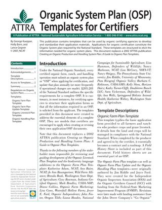 A Publication of ATTRA - National Sustainable Agriculture Information Service • 1-800-346-9140 • www.attra.ncat.org
ATTRA—National Sustainable
Agriculture Information Ser-
vice is managed by the National
Center for Appropriate Technol-
ogy (NCAT) and is funded under
a grant from the United States
Department of Agriculture’s
Rural Business-Cooperative
Service. Visit the NCAT Web site
(www.ncat.org/agri.
html) for more informa-
tion on our sustainable
agriculture projects.
Contents
By George Kuepper,
Holly Born, and
Lance Gegner
© 2007, NCAT
Organic System Plan (OSP)
Templates for Certifiers
Introduction
Under the National Organic Standard, every
certiﬁed organic farm, ranch, and handling
operation must submit an organic system plan
or “OSP” when applying for certiﬁcation, and
update that plan annually (or more frequently
if operational changes are made). §205.201
of the National Standard outlines the speciﬁc
requirements for a complete OSP. It is cus-
tomary, in most instances, for certifying agen-
cies to structure their application forms so
that all the information required in an OSP,
is solicited from the applicant. The templates
provided in this document were created to
address the essential elements of a complete
OSP. They are models that certifiers are
encouraged to apply when creating or revising
their own application/OSP documents.
Note that this document replaces a 2002
ATTRA publication Creating an Organic
Production and Handling System Plan: A
Guide to Organic Plan Templates.
Thanks to the following members of the stake-
holder team responsible for reviewing and
guiding development of the Organic Livestock
Plan Template and the biodiversity language
additions to the Organic Farm Plan Tem-
plate: Katherine Adam, NCAT; Ann Baier,
NCAT; Jo Ann Baumgartner, Wild Farm Alli-
ance; Brenda Book, Washington State Dept.
of Agriculture; Cissy Bowman, Indiana Cer-
tiﬁed Organic; Mark Bradley, USDA-NOP;
Diane Collins, Organic Farm Marketing;
Lisa Cone, Waterfall Hollow Farm; Joyce
E. Ford, Organic Independents; John Fos-
ter, Oregon Tilth; Liana Hoodes, National
Campaign for Sustainable Agriculture; Lisa
Hummon, Defenders of Wildlife; Nancy
Matheson, NCAT; Lisa McCrory, NOFA-VT;
Nancy Ostiguy, The Pennsylvania State Uni-
versity; Jim Riddle, University of Minnesota;
Pam Riesgraf, Organic Valley; Barbara C.
Robinson, USDA/AMS; Kelly Shea, Horizon
Dairy; Kathy Turner-Clifft, Doubletree Ranch
LLC; Sara Vickerman, Defenders of Wild-
life; Ann Wells, Springpond Holistic Animal
Health; Katherine Withey, Washington State
Dept. of Agriculture.
Template Descriptions
Organic Farm Plan Template
This template typiﬁes the basic application
form provided to all farmers and ranch-
ers who produce crops and graze livestock.
It details how the land and crops will be
managed in compliance with the National
Standard. When completed by the producer
and agreed to by the certiﬁer, it essentially
becomes a contract and a roadmap. A Field
History Sheet is included as part of this
document. Field history sheets are an
essential part of an OSP.
The Organic Farm Plan template—as well as
Organic Farm Plan Update and the Organic
Handling Plan templates—were originally
authored by Jim Riddle and Joyce Ford.
They were created for the Independent
Organic Inspectors Association (IOIA) and
the Organic Certiﬁers Council (OCC) with
funding from the Federal-State Marketing
Improvement Program (FSMIP). Revisions
were later made with funding assistance from
the John Deere Company’s “Go Organic”
This publication contains templates that can be used by organic certifying agencies to develop
and standardize their application materials. Applications for organic certiﬁcation constitute the
Organic System plan required by the National Standard. These templates are structured to elicit the
information needed for organic system plans. This document replaces a 2002 ATTRA publication
Creating an Organic Production and Handling System Plan: A Guide to Organic Plan Templates.
Introduction..................... 1
Acknowledgements...... 1
Template
Descriptions..................... 1
Access to Templates...... 2
Summary........................... 2
Regulations on Organic
System Plans.................... 3
Templates:
Organic Farm Plan
Template
Organic Farm Plan
Update Template
Organic Livestock Plan
Template
Organic Handling Plan
Template
 