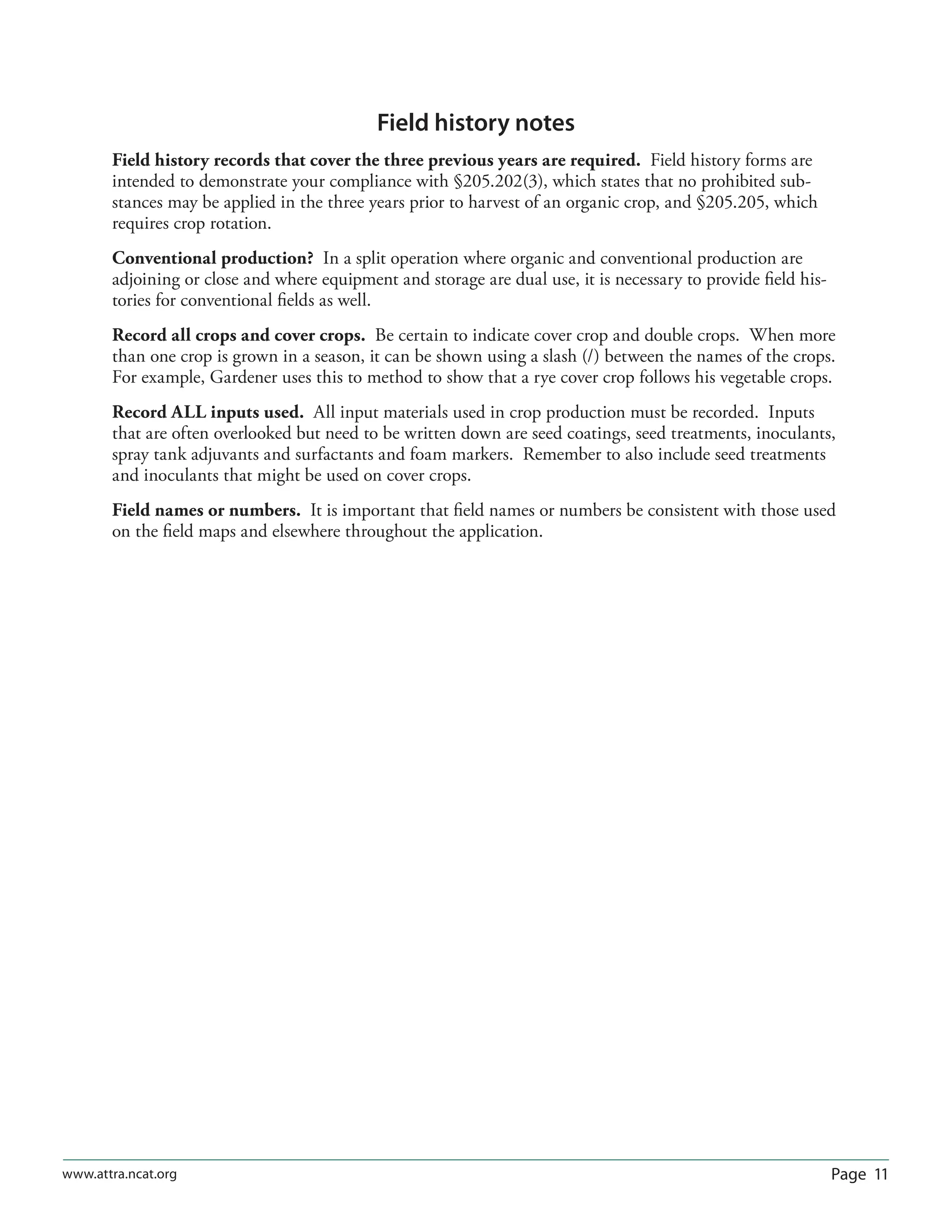Page 11www.attra.ncat.org
Field history notes
Field history records that cover the three previous years are required. Field history forms are
intended to demonstrate your compliance with §205.202(3), which states that no prohibited sub-
stances may be applied in the three years prior to harvest of an organic crop, and §205.205, which
requires crop rotation.
Conventional production? In a split operation where organic and conventional production are
adjoining or close and where equipment and storage are dual use, it is necessary to provide ﬁeld his-
tories for conventional ﬁelds as well.
Record all crops and cover crops. Be certain to indicate cover crop and double crops. When more
than one crop is grown in a season, it can be shown using a slash (/) between the names of the crops.
For example, Gardener uses this to method to show that a rye cover crop follows his vegetable crops.
Record ALL inputs used. All input materials used in crop production must be recorded. Inputs
that are often overlooked but need to be written down are seed coatings, seed treatments, inoculants,
spray tank adjuvants and surfactants and foam markers. Remember to also include seed treatments
and inoculants that might be used on cover crops.
Field names or numbers. It is important that ﬁeld names or numbers be consistent with those used
on the ﬁeld maps and elsewhere throughout the application.
 