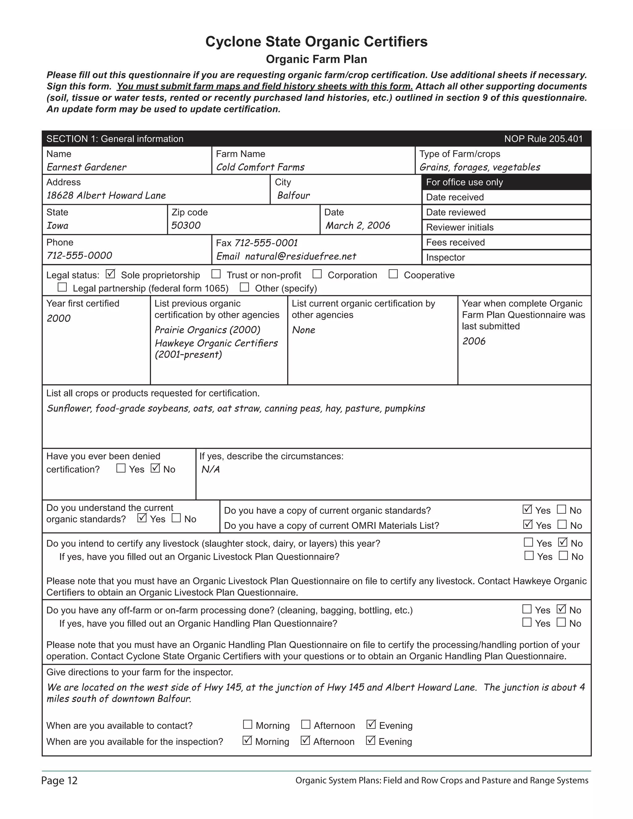 Page 12 Organic System Plans: Field and Row Crops and Pasture and Range Systems
Cyclone State Organic Certiﬁers
Organic Farm Plan
Please ﬁll out this questionnaire if you are requesting organic farm/crop certiﬁcation. Use additional sheets if necessary.
Sign this form. You must submit farm maps and ﬁeld history sheets with this form. Attach all other supporting documents
(soil, tissue or water tests, rented or recently purchased land histories, etc.) outlined in section 9 of this questionnaire.
An update form may be used to update certiﬁcation.
SECTION 1: General information NOP Rule 205.401
Name
Earnest Gardener
Farm Name
Cold Comfort Farms
Type of Farm/crops
Grains, forages, vegetables
Address City
18628 Albert Howard Lane Balfour
For ofﬁce use only
Date received
State Zip code Date
Iowa 50300 March 2, 2006
Date reviewed
Reviewer initials
Phone
712-555-0000
Fax 712-555-0001
Email natural@residuefree.net
Fees received
Inspector
Legal status: Sole proprietorship Trust or non-proﬁt Corporation Cooperative
Legal partnership (federal form 1065) Other (specify)
Year ﬁrst certiﬁed
2000
List previous organic
certiﬁcation by other agencies
Prairie Organics (2000)
Hawkeye Organic Certiﬁers
(2001–present)
List current organic certiﬁcation by
other agencies
None
Year when complete Organic
Farm Plan Questionnaire was
last submitted
2006
List all crops or products requested for certiﬁcation.
Sunﬂower, food-grade soybeans, oats, oat straw, canning peas, hay, pasture, pumpkins
Have you ever been denied If yes, describe the circumstances:
certiﬁcation? Yes No N/A
Do you understand the current
organic standards? Yes No
Do you have a copy of current organic standards? Yes No
Do you have a copy of current OMRI Materials List? Yes No
Do you intend to certify any livestock (slaughter stock, dairy, or layers) this year? Yes No
If yes, have you ﬁlled out an Organic Livestock Plan Questionnaire? Yes No
Please note that you must have an Organic Livestock Plan Questionnaire on ﬁle to certify any livestock. Contact Hawkeye Organic
Certiﬁers to obtain an Organic Livestock Plan Questionnaire.
Do you have any off-farm or on-farm processing done? (cleaning, bagging, bottling, etc.) Yes No
If yes, have you ﬁlled out an Organic Handling Plan Questionnaire? Yes No
Please note that you must have an Organic Handling Plan Questionnaire on ﬁle to certify the processing/handling portion of your
operation. Contact Cyclone State Organic Certiﬁers with your questions or to obtain an Organic Handling Plan Questionnaire.
Give directions to your farm for the inspector.
We are located on the west side of Hwy 145, at the junction of Hwy 145 and Albert Howard Lane. The junction is about 4
miles south of downtown Balfour.
When are you available to contact? Morning Afternoon Evening
When are you available for the inspection? Morning Afternoon Evening
 