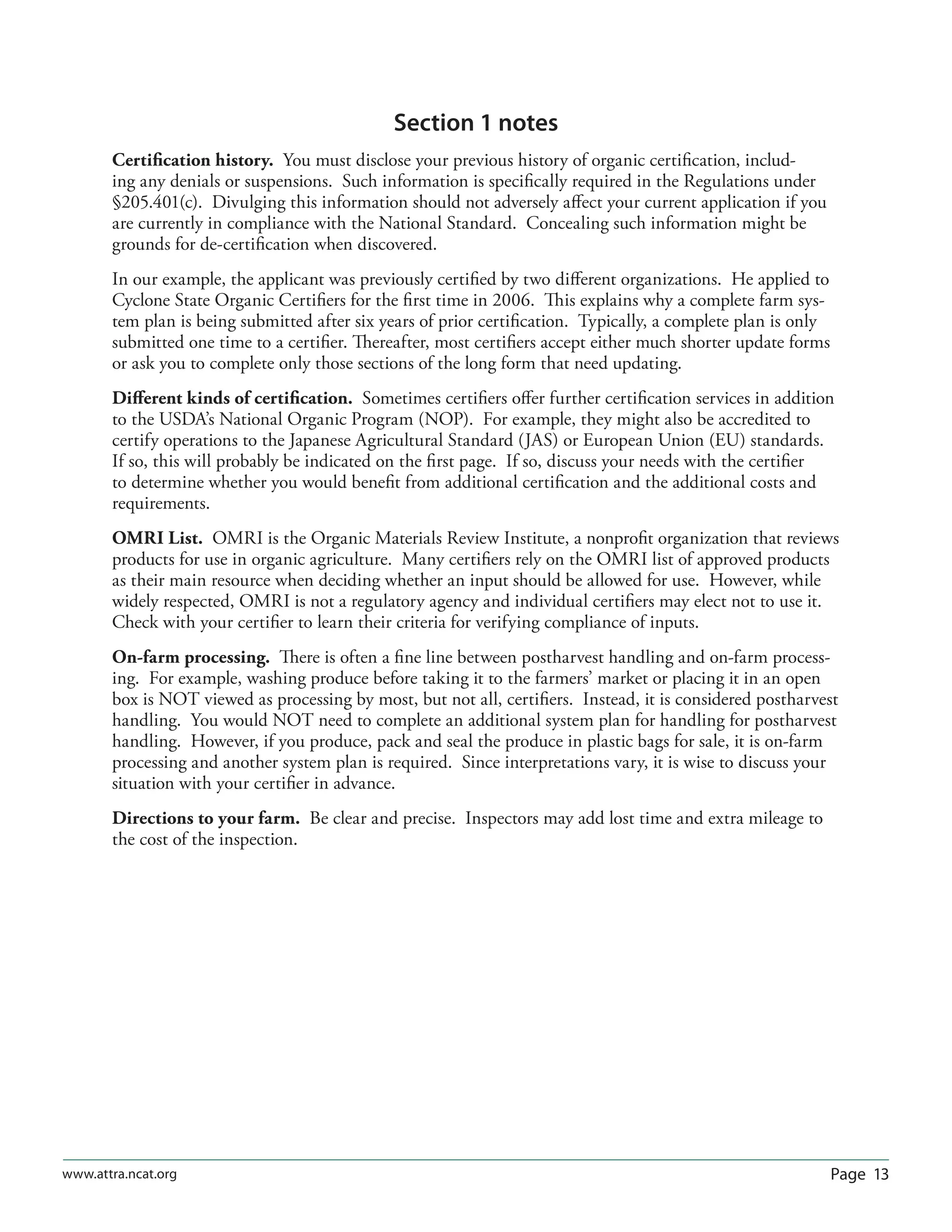 Page 13www.attra.ncat.org
Section 1 notes
Certiﬁcation history. You must disclose your previous history of organic certiﬁcation, includ-
ing any denials or suspensions. Such information is speciﬁcally required in the Regulations under
§205.401(c). Divulging this information should not adversely aﬀect your current application if you
are currently in compliance with the National Standard. Concealing such information might be
grounds for de-certiﬁcation when discovered.
In our example, the applicant was previously certiﬁed by two diﬀerent organizations. He applied to
Cyclone State Organic Certiﬁers for the ﬁrst time in 2006. This explains why a complete farm sys-
tem plan is being submitted after six years of prior certiﬁcation. Typically, a complete plan is only
submitted one time to a certiﬁer. Thereafter, most certiﬁers accept either much shorter update forms
or ask you to complete only those sections of the long form that need updating.
Diﬀerent kinds of certiﬁcation. Sometimes certiﬁers oﬀer further certiﬁcation services in addition
to the USDA’s National Organic Program (NOP). For example, they might also be accredited to
certify operations to the Japanese Agricultural Standard (JAS) or European Union (EU) standards.
If so, this will probably be indicated on the ﬁrst page. If so, discuss your needs with the certiﬁer
to determine whether you would beneﬁt from additional certiﬁcation and the additional costs and
requirements.
OMRI List. OMRI is the Organic Materials Review Institute, a nonproﬁt organization that reviews
products for use in organic agriculture. Many certiﬁers rely on the OMRI list of approved products
as their main resource when deciding whether an input should be allowed for use. However, while
widely respected, OMRI is not a regulatory agency and individual certiﬁers may elect not to use it.
Check with your certiﬁer to learn their criteria for verifying compliance of inputs.
On-farm processing. There is often a ﬁne line between postharvest handling and on-farm process-
ing. For example, washing produce before taking it to the farmers’ market or placing it in an open
box is NOT viewed as processing by most, but not all, certiﬁers. Instead, it is considered postharvest
handling. You would NOT need to complete an additional system plan for handling for postharvest
handling. However, if you produce, pack and seal the produce in plastic bags for sale, it is on-farm
processing and another system plan is required. Since interpretations vary, it is wise to discuss your
situation with your certiﬁer in advance.
Directions to your farm. Be clear and precise. Inspectors may add lost time and extra mileage to
the cost of the inspection.
 