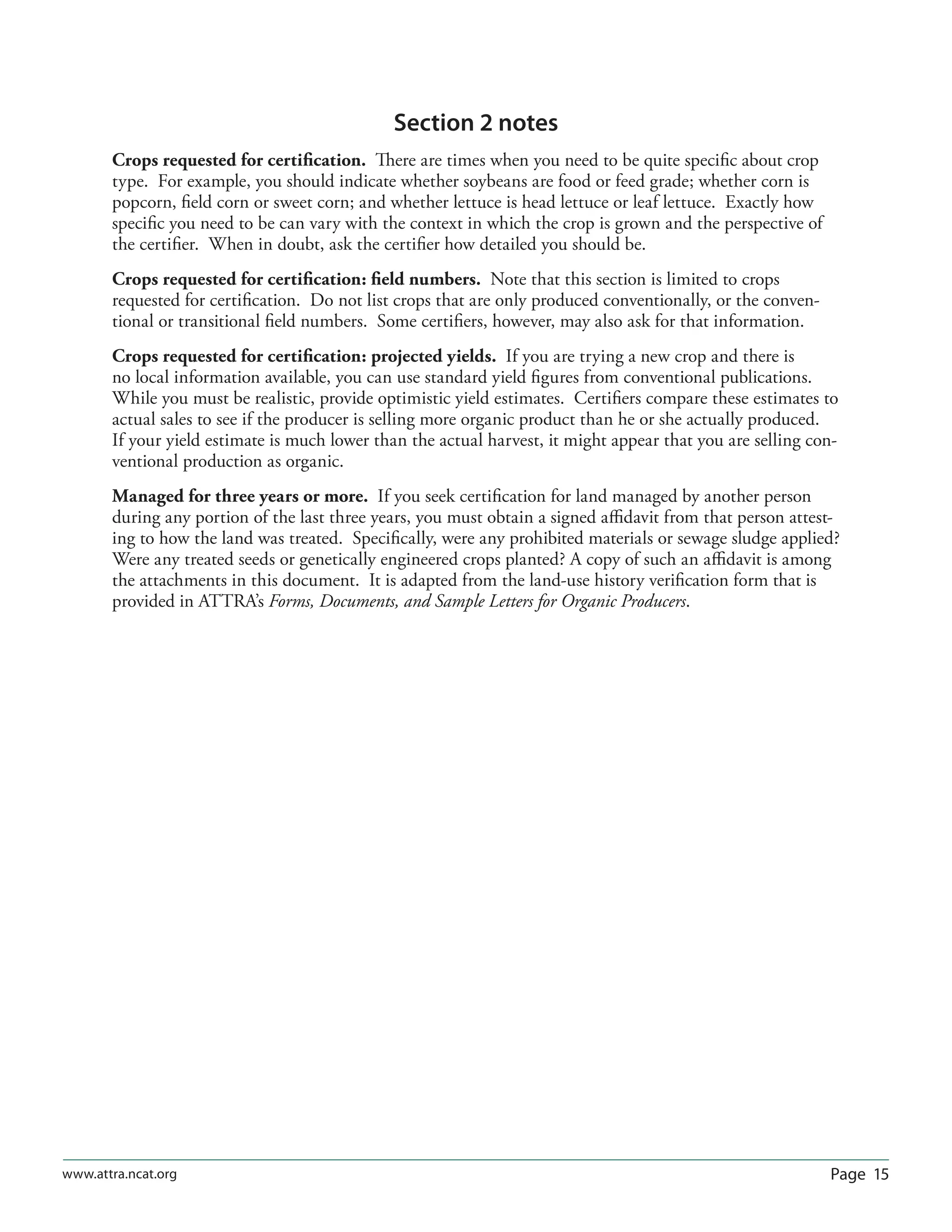 Page 15www.attra.ncat.org
Section 2 notes
Crops requested for certiﬁcation. There are times when you need to be quite speciﬁc about crop
type. For example, you should indicate whether soybeans are food or feed grade; whether corn is
popcorn, ﬁeld corn or sweet corn; and whether lettuce is head lettuce or leaf lettuce. Exactly how
speciﬁc you need to be can vary with the context in which the crop is grown and the perspective of
the certiﬁer. When in doubt, ask the certiﬁer how detailed you should be.
Crops requested for certiﬁcation: ﬁeld numbers. Note that this section is limited to crops
requested for certiﬁcation. Do not list crops that are only produced conventionally, or the conven-
tional or transitional ﬁeld numbers. Some certiﬁers, however, may also ask for that information.
Crops requested for certiﬁcation: projected yields. If you are trying a new crop and there is
no local information available, you can use standard yield ﬁgures from conventional publications.
While you must be realistic, provide optimistic yield estimates. Certiﬁers compare these estimates to
actual sales to see if the producer is selling more organic product than he or she actually produced.
If your yield estimate is much lower than the actual harvest, it might appear that you are selling con-
ventional production as organic.
Managed for three years or more. If you seek certiﬁcation for land managed by another person
during any portion of the last three years, you must obtain a signed aﬃdavit from that person attest-
ing to how the land was treated. Speciﬁcally, were any prohibited materials or sewage sludge applied?
Were any treated seeds or genetically engineered crops planted? A copy of such an aﬃdavit is among
the attachments in this document. It is adapted from the land-use history veriﬁcation form that is
provided in ATTRA’s Forms, Documents, and Sample Letters for Organic Producers.
 