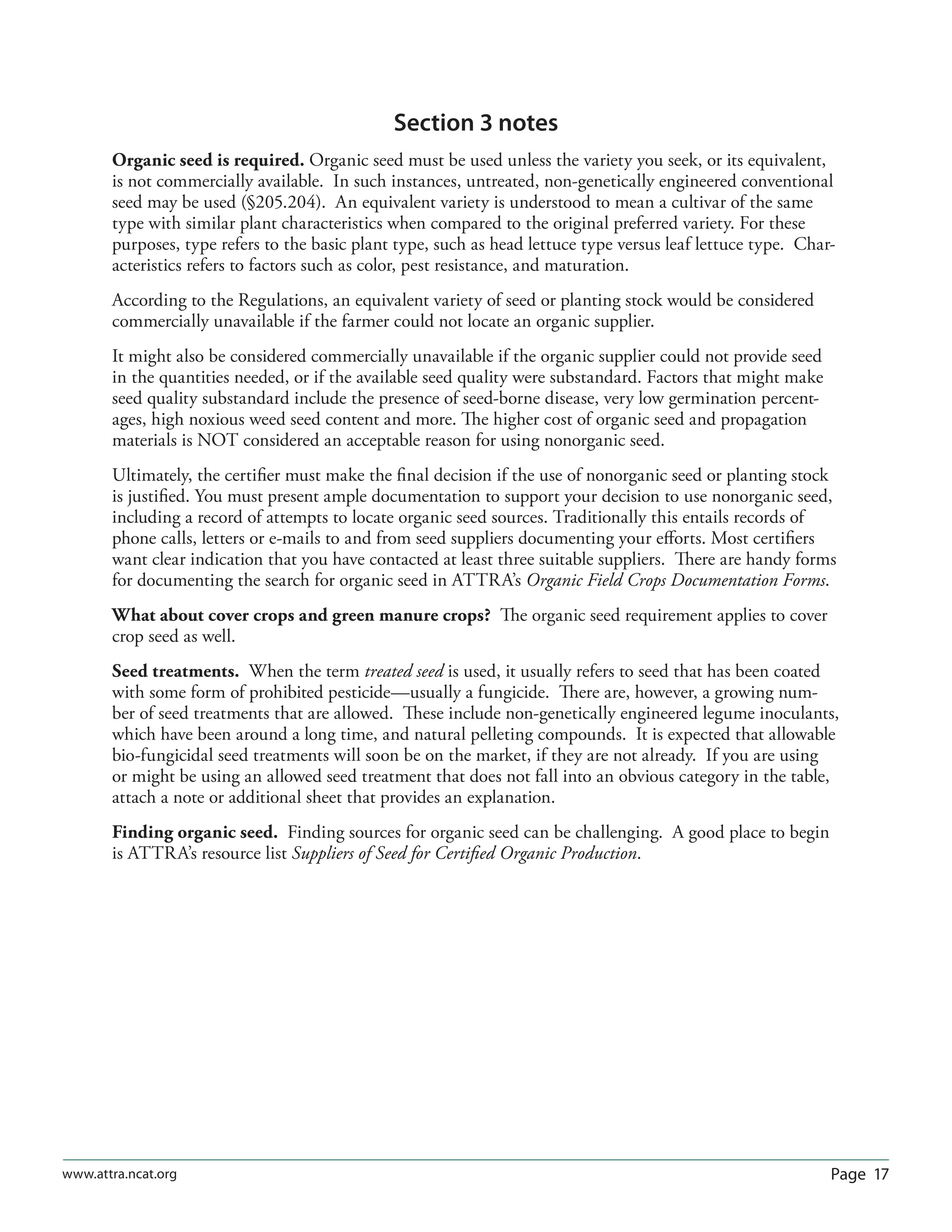 Page 17www.attra.ncat.org
Section 3 notes
Organic seed is required. Organic seed must be used unless the variety you seek, or its equivalent,
is not commercially available. In such instances, untreated, non-genetically engineered conventional
seed may be used (§205.204). An equivalent variety is understood to mean a cultivar of the same
type with similar plant characteristics when compared to the original preferred variety. For these
purposes, type refers to the basic plant type, such as head lettuce type versus leaf lettuce type. Char-
acteristics refers to factors such as color, pest resistance, and maturation.
According to the Regulations, an equivalent variety of seed or planting stock would be considered
commercially unavailable if the farmer could not locate an organic supplier.
It might also be considered commercially unavailable if the organic supplier could not provide seed
in the quantities needed, or if the available seed quality were substandard. Factors that might make
seed quality substandard include the presence of seed-borne disease, very low germination percent-
ages, high noxious weed seed content and more. The higher cost of organic seed and propagation
materials is NOT considered an acceptable reason for using nonorganic seed.
Ultimately, the certiﬁer must make the ﬁnal decision if the use of nonorganic seed or planting stock
is justiﬁed. You must present ample documentation to support your decision to use nonorganic seed,
including a record of attempts to locate organic seed sources. Traditionally this entails records of
phone calls, letters or e-mails to and from seed suppliers documenting your eﬀorts. Most certiﬁers
want clear indication that you have contacted at least three suitable suppliers. There are handy forms
for documenting the search for organic seed in ATTRA’s Organic Field Crops Documentation Forms.
What about cover crops and green manure crops? The organic seed requirement applies to cover
crop seed as well.
Seed treatments. When the term treated seed is used, it usually refers to seed that has been coated
with some form of prohibited pesticide—usually a fungicide. There are, however, a growing num-
ber of seed treatments that are allowed. These include non-genetically engineered legume inoculants,
which have been around a long time, and natural pelleting compounds. It is expected that allowable
bio-fungicidal seed treatments will soon be on the market, if they are not already. If you are using
or might be using an allowed seed treatment that does not fall into an obvious category in the table,
attach a note or additional sheet that provides an explanation.
Finding organic seed. Finding sources for organic seed can be challenging. A good place to begin
is ATTRA’s resource list Suppliers of Seed for Certiﬁed Organic Production.
 