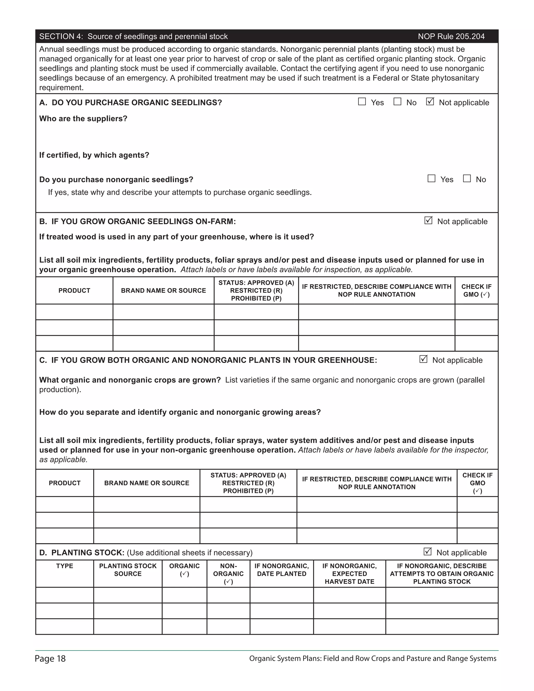 Page 18 Organic System Plans: Field and Row Crops and Pasture and Range Systems
SECTION 4: Source of seedlings and perennial stock NOP Rule 205.204
Annual seedlings must be produced according to organic standards. Nonorganic perennial plants (planting stock) must be
managed organically for at least one year prior to harvest of crop or sale of the plant as certiﬁed organic planting stock. Organic
seedlings and planting stock must be used if commercially available. Contact the certifying agent if you need to use nonorganic
seedlings because of an emergency. A prohibited treatment may be used if such treatment is a Federal or State phytosanitary
requirement.
A. DO YOU PURCHASE ORGANIC SEEDLINGS? Yes No Not applicable
Who are the suppliers?
If certiﬁed, by which agents?
Do you purchase nonorganic seedlings? Yes No
If yes, state why and describe your attempts to purchase organic seedlings.
B. IF YOU GROW ORGANIC SEEDLINGS ON-FARM: Not applicable
If treated wood is used in any part of your greenhouse, where is it used?
List all soil mix ingredients, fertility products, foliar sprays and/or pest and disease inputs used or planned for use in
your organic greenhouse operation. Attach labels or have labels available for inspection, as applicable.
PRODUCT BRAND NAME OR SOURCE
STATUS: APPROVED (A)
RESTRICTED (R)
PROHIBITED (P)
IF RESTRICTED, DESCRIBE COMPLIANCE WITH
NOP RULE ANNOTATION
CHECK IF
GMO ( )
C. IF YOU GROW BOTH ORGANIC AND NONORGANIC PLANTS IN YOUR GREENHOUSE: Not applicable
What organic and nonorganic crops are grown? List varieties if the same organic and nonorganic crops are grown (parallel
production).
How do you separate and identify organic and nonorganic growing areas?
List all soil mix ingredients, fertility products, foliar sprays, water system additives and/or pest and disease inputs
used or planned for use in your non-organic greenhouse operation. Attach labels or have labels available for the inspector,
as applicable.
PRODUCT BRAND NAME OR SOURCE
STATUS: APPROVED (A)
RESTRICTED (R)
PROHIBITED (P)
IF RESTRICTED, DESCRIBE COMPLIANCE WITH
NOP RULE ANNOTATION
CHECK IF
GMO
( )
D. PLANTING STOCK: (Use additional sheets if necessary) Not applicable
TYPE PLANTING STOCK
SOURCE
ORGANIC
( )
NON-
ORGANIC
( )
IF NONORGANIC,
DATE PLANTED
IF NONORGANIC,
EXPECTED
HARVEST DATE
IF NONORGANIC, DESCRIBE
ATTEMPTS TO OBTAIN ORGANIC
PLANTING STOCK
 