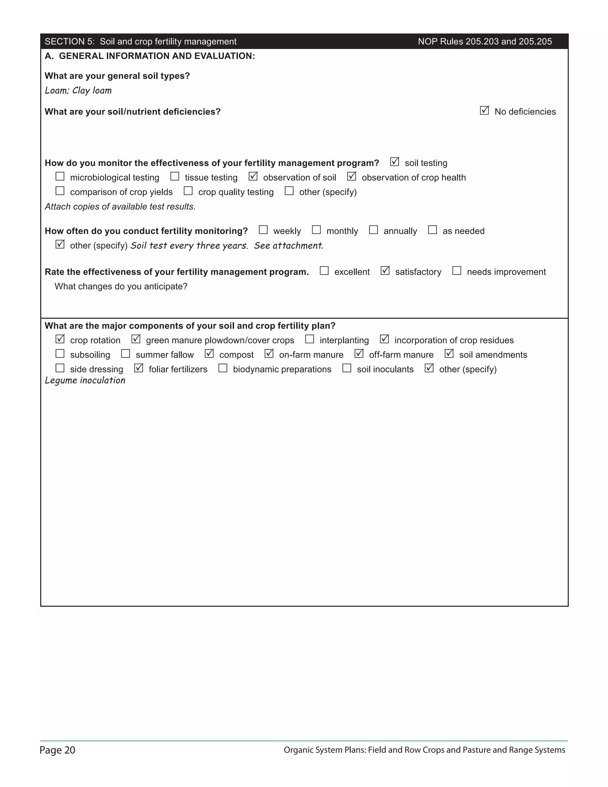 Page 20 Organic System Plans: Field and Row Crops and Pasture and Range Systems
SECTION 5: Soil and crop fertility management NOP Rules 205.203 and 205.205
A. GENERAL INFORMATION AND EVALUATION:
What are your general soil types?
Loam; Clay loam
What are your soil/nutrient deﬁciencies? No deﬁciencies
How do you monitor the effectiveness of your fertility management program? soil testing
microbiological testing tissue testing observation of soil observation of crop health
comparison of crop yields crop quality testing other (specify)
Attach copies of available test results.
How often do you conduct fertility monitoring? weekly monthly annually as needed
other (specify) Soil test every three years. See attachment.
Rate the effectiveness of your fertility management program. excellent satisfactory needs improvement
What changes do you anticipate?
What are the major components of your soil and crop fertility plan?
crop rotation green manure plowdown/cover crops interplanting incorporation of crop residues
subsoiling summer fallow compost on-farm manure off-farm manure soil amendments
side dressing foliar fertilizers biodynamic preparations soil inoculants other (specify)
Legume inoculation
 