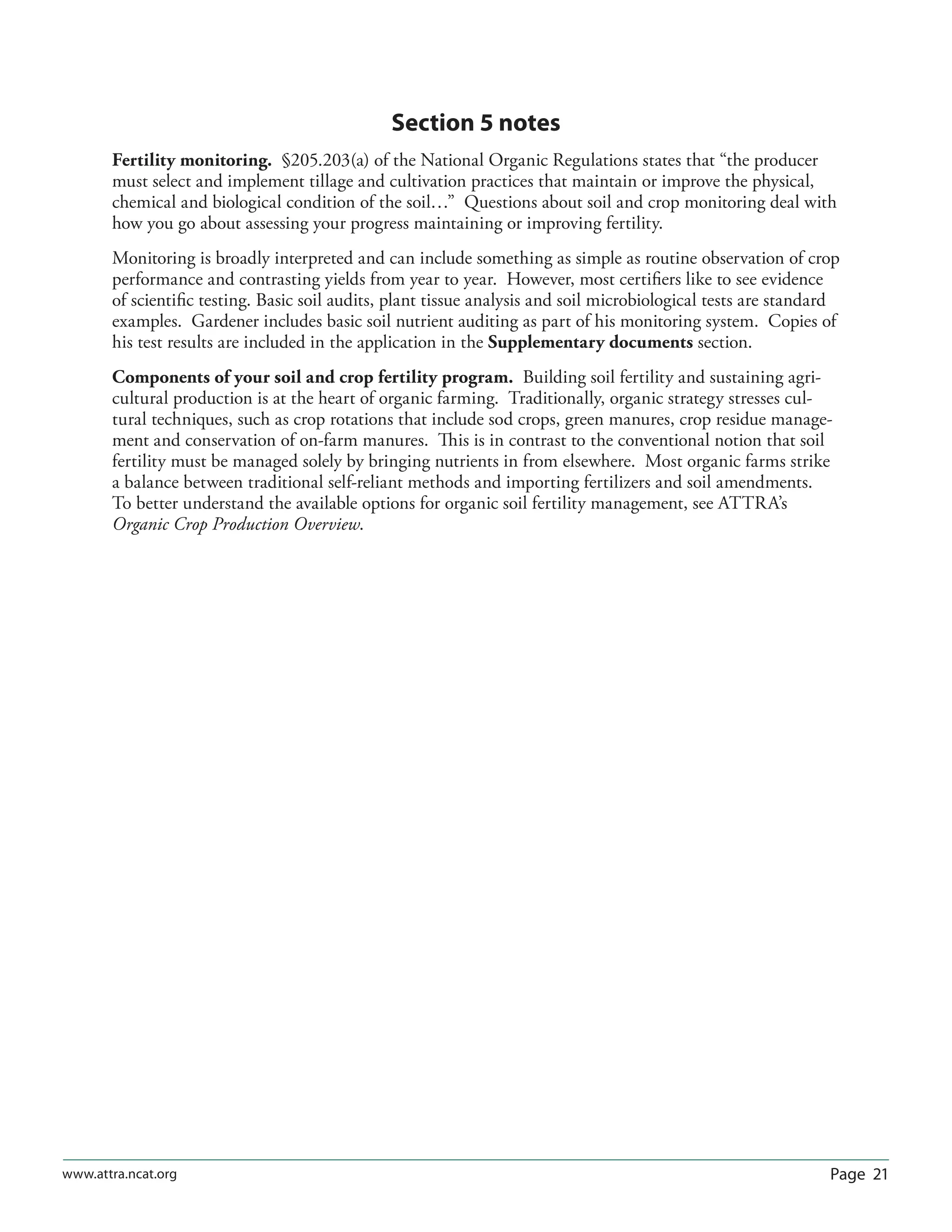 Page 21www.attra.ncat.org
Section 5 notes
Fertility monitoring. §205.203(a) of the National Organic Regulations states that “the producer
must select and implement tillage and cultivation practices that maintain or improve the physical,
chemical and biological condition of the soil…” Questions about soil and crop monitoring deal with
how you go about assessing your progress maintaining or improving fertility.
Monitoring is broadly interpreted and can include something as simple as routine observation of crop
performance and contrasting yields from year to year. However, most certiﬁers like to see evidence
of scientiﬁc testing. Basic soil audits, plant tissue analysis and soil microbiological tests are standard
examples. Gardener includes basic soil nutrient auditing as part of his monitoring system. Copies of
his test results are included in the application in the Supplementary documents section.
Components of your soil and crop fertility program. Building soil fertility and sustaining agri-
cultural production is at the heart of organic farming. Traditionally, organic strategy stresses cul-
tural techniques, such as crop rotations that include sod crops, green manures, crop residue manage-
ment and conservation of on-farm manures. This is in contrast to the conventional notion that soil
fertility must be managed solely by bringing nutrients in from elsewhere. Most organic farms strike
a balance between traditional self-reliant methods and importing fertilizers and soil amendments.
To better understand the available options for organic soil fertility management, see ATTRA’s
Organic Crop Production Overview.
 