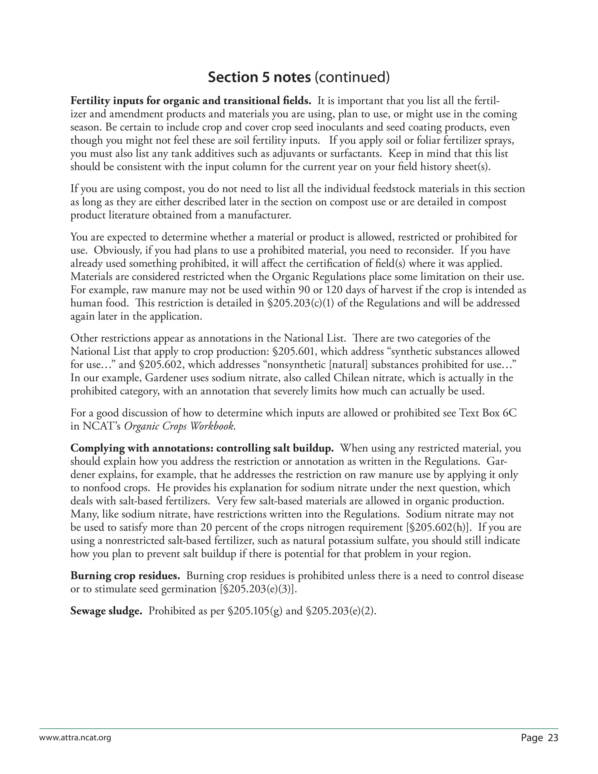 Page 23www.attra.ncat.org
Section 5 notes (continued)
Fertility inputs for organic and transitional ﬁelds. It is important that you list all the fertil-
izer and amendment products and materials you are using, plan to use, or might use in the coming
season. Be certain to include crop and cover crop seed inoculants and seed coating products, even
though you might not feel these are soil fertility inputs. If you apply soil or foliar fertilizer sprays,
you must also list any tank additives such as adjuvants or surfactants. Keep in mind that this list
should be consistent with the input column for the current year on your ﬁeld history sheet(s).
If you are using compost, you do not need to list all the individual feedstock materials in this section
as long as they are either described later in the section on compost use or are detailed in compost
product literature obtained from a manufacturer.
You are expected to determine whether a material or product is allowed, restricted or prohibited for
use. Obviously, if you had plans to use a prohibited material, you need to reconsider. If you have
already used something prohibited, it will aﬀect the certiﬁcation of ﬁeld(s) where it was applied.
Materials are considered restricted when the Organic Regulations place some limitation on their use.
For example, raw manure may not be used within 90 or 120 days of harvest if the crop is intended as
human food. This restriction is detailed in §205.203(c)(1) of the Regulations and will be addressed
again later in the application.
Other restrictions appear as annotations in the National List. There are two categories of the
National List that apply to crop production: §205.601, which address “synthetic substances allowed
for use…” and §205.602, which addresses “nonsynthetic [natural] substances prohibited for use…”
In our example, Gardener uses sodium nitrate, also called Chilean nitrate, which is actually in the
prohibited category, with an annotation that severely limits how much can actually be used.
For a good discussion of how to determine which inputs are allowed or prohibited see Text Box 6C
in NCAT’s Organic Crops Workbook.
Complying with annotations: controlling salt buildup. When using any restricted material, you
should explain how you address the restriction or annotation as written in the Regulations. Gar-
dener explains, for example, that he addresses the restriction on raw manure use by applying it only
to nonfood crops. He provides his explanation for sodium nitrate under the next question, which
deals with salt-based fertilizers. Very few salt-based materials are allowed in organic production.
Many, like sodium nitrate, have restrictions written into the Regulations. Sodium nitrate may not
be used to satisfy more than 20 percent of the crops nitrogen requirement [§205.602(h)]. If you are
using a nonrestricted salt-based fertilizer, such as natural potassium sulfate, you should still indicate
how you plan to prevent salt buildup if there is potential for that problem in your region.
Burning crop residues. Burning crop residues is prohibited unless there is a need to control disease
or to stimulate seed germination [§205.203(e)(3)].
Sewage sludge. Prohibited as per §205.105(g) and §205.203(e)(2).
 
