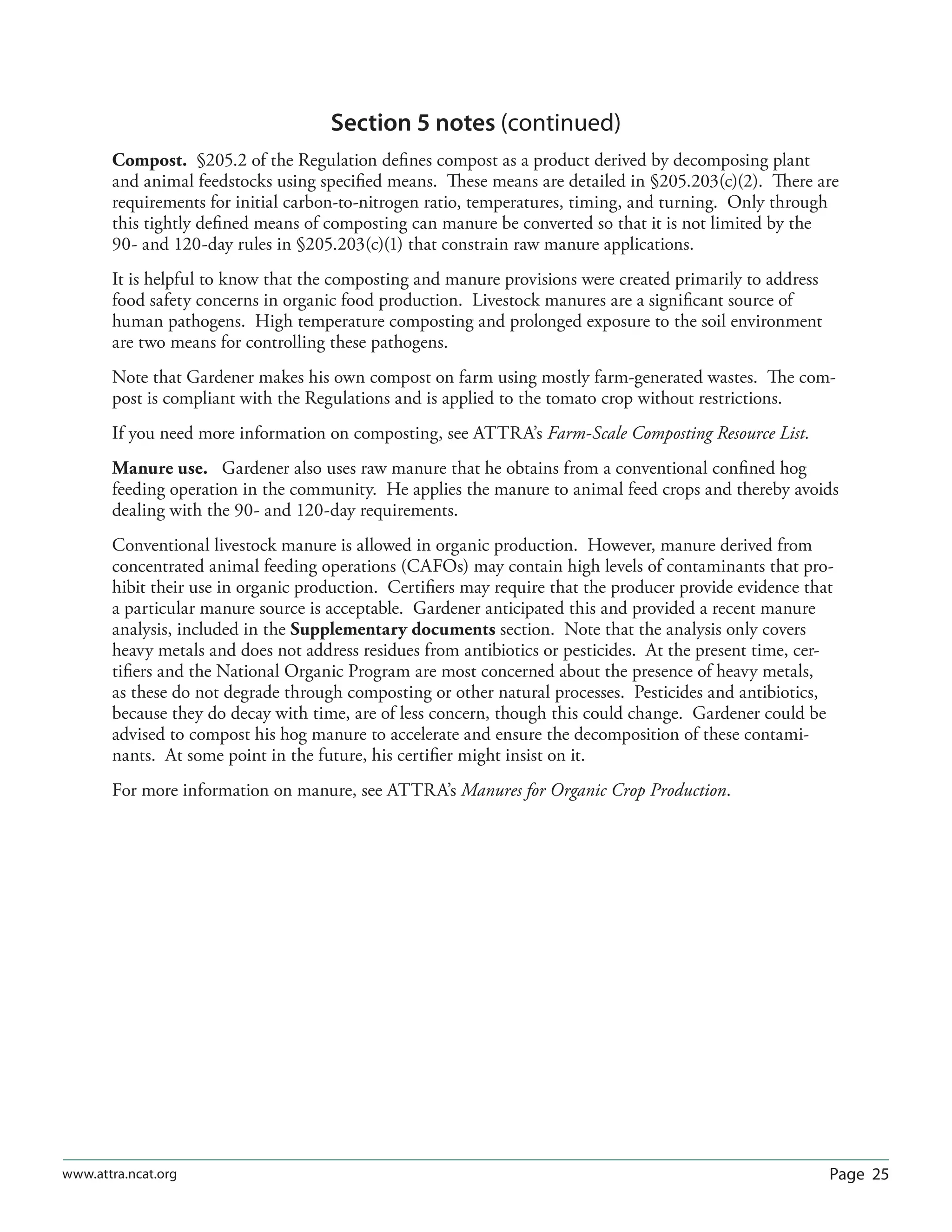 Page 25www.attra.ncat.org
Section 5 notes (continued)
Compost. §205.2 of the Regulation deﬁnes compost as a product derived by decomposing plant
and animal feedstocks using speciﬁed means. These means are detailed in §205.203(c)(2). There are
requirements for initial carbon-to-nitrogen ratio, temperatures, timing, and turning. Only through
this tightly deﬁned means of composting can manure be converted so that it is not limited by the
90- and 120-day rules in §205.203(c)(1) that constrain raw manure applications.
It is helpful to know that the composting and manure provisions were created primarily to address
food safety concerns in organic food production. Livestock manures are a signiﬁcant source of
human pathogens. High temperature composting and prolonged exposure to the soil environment
are two means for controlling these pathogens.
Note that Gardener makes his own compost on farm using mostly farm-generated wastes. The com-
post is compliant with the Regulations and is applied to the tomato crop without restrictions.
If you need more information on composting, see ATTRA’s Farm-Scale Composting Resource List.
Manure use. Gardener also uses raw manure that he obtains from a conventional conﬁned hog
feeding operation in the community. He applies the manure to animal feed crops and thereby avoids
dealing with the 90- and 120-day requirements.
Conventional livestock manure is allowed in organic production. However, manure derived from
concentrated animal feeding operations (CAFOs) may contain high levels of contaminants that pro-
hibit their use in organic production. Certiﬁers may require that the producer provide evidence that
a particular manure source is acceptable. Gardener anticipated this and provided a recent manure
analysis, included in the Supplementary documents section. Note that the analysis only covers
heavy metals and does not address residues from antibiotics or pesticides. At the present time, cer-
tiﬁers and the National Organic Program are most concerned about the presence of heavy metals,
as these do not degrade through composting or other natural processes. Pesticides and antibiotics,
because they do decay with time, are of less concern, though this could change. Gardener could be
advised to compost his hog manure to accelerate and ensure the decomposition of these contami-
nants. At some point in the future, his certiﬁer might insist on it.
For more information on manure, see ATTRA’s Manures for Organic Crop Production.
 