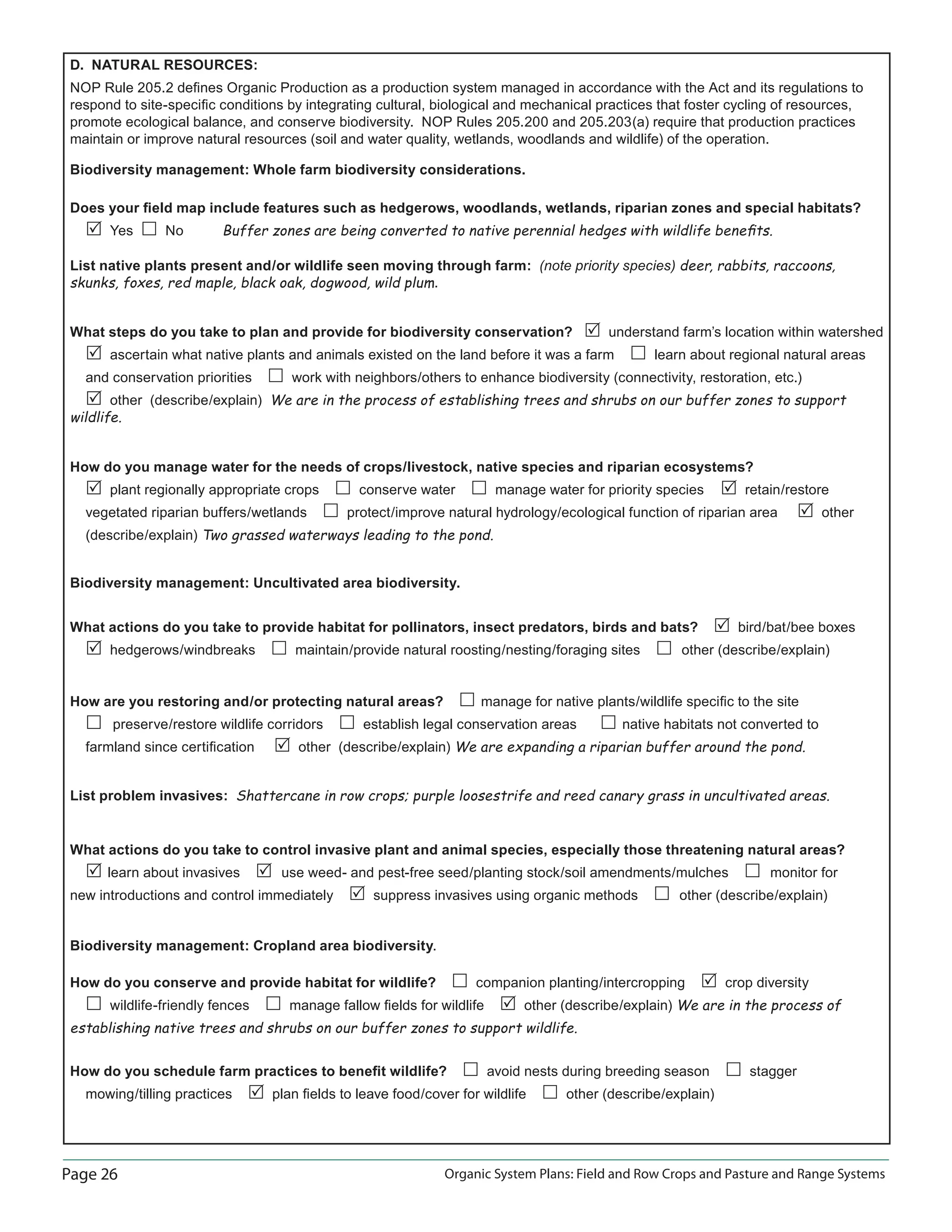 Page 26 Organic System Plans: Field and Row Crops and Pasture and Range Systems
D. NATURAL RESOURCES:
NOP Rule 205.2 deﬁnes Organic Production as a production system managed in accordance with the Act and its regulations to
respond to site-speciﬁc conditions by integrating cultural, biological and mechanical practices that foster cycling of resources,
promote ecological balance, and conserve biodiversity. NOP Rules 205.200 and 205.203(a) require that production practices
maintain or improve natural resources (soil and water quality, wetlands, woodlands and wildlife) of the operation.
Biodiversity management: Whole farm biodiversity considerations.
Does your ﬁeld map include features such as hedgerows, woodlands, wetlands, riparian zones and special habitats?
Yes No Buffer zones are being converted to native perennial hedges with wildlife beneﬁts.
List native plants present and/or wildlife seen moving through farm: (note priority species) deer, rabbits, raccoons,
skunks, foxes, red maple, black oak, dogwood, wild plum.
What steps do you take to plan and provide for biodiversity conservation? understand farm’s location within watershed
ascertain what native plants and animals existed on the land before it was a farm learn about regional natural areas
and conservation priorities work with neighbors/others to enhance biodiversity (connectivity, restoration, etc.)
other (describe/explain) We are in the process of establishing trees and shrubs on our buffer zones to support
wildlife.
How do you manage water for the needs of crops/livestock, native species and riparian ecosystems?
plant regionally appropriate crops conserve water manage water for priority species retain/restore
vegetated riparian buffers/wetlands protect/improve natural hydrology/ecological function of riparian area other
(describe/explain) Two grassed waterways leading to the pond.
Biodiversity management: Uncultivated area biodiversity.
What actions do you take to provide habitat for pollinators, insect predators, birds and bats? bird/bat/bee boxes
hedgerows/windbreaks maintain/provide natural roosting/nesting/foraging sites other (describe/explain)
How are you restoring and/or protecting natural areas? manage for native plants/wildlife speciﬁc to the site
preserve/restore wildlife corridors establish legal conservation areas native habitats not converted to
farmland since certiﬁcation other (describe/explain) We are expanding a riparian buffer around the pond.
List problem invasives: Shattercane in row crops; purple loosestrife and reed canary grass in uncultivated areas.
What actions do you take to control invasive plant and animal species, especially those threatening natural areas?
learn about invasives use weed- and pest-free seed/planting stock/soil amendments/mulches monitor for
new introductions and control immediately suppress invasives using organic methods other (describe/explain)
Biodiversity management: Cropland area biodiversity.
How do you conserve and provide habitat for wildlife? companion planting/intercropping crop diversity
wildlife-friendly fences manage fallow ﬁelds for wildlife other (describe/explain) We are in the process of
establishing native trees and shrubs on our buffer zones to support wildlife.
How do you schedule farm practices to beneﬁt wildlife? avoid nests during breeding season stagger
mowing/tilling practices plan ﬁelds to leave food/cover for wildlife other (describe/explain)
 