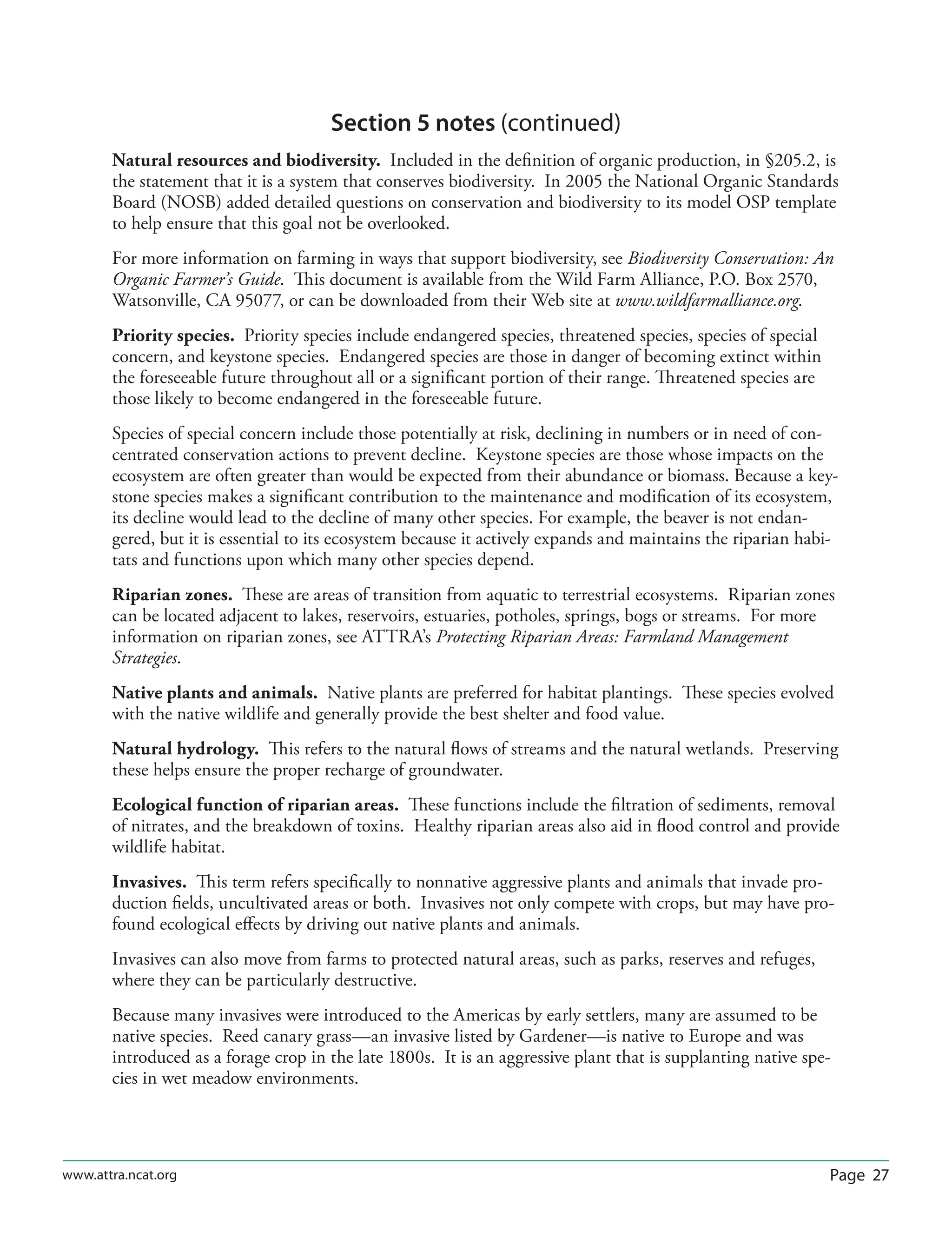 Page 27www.attra.ncat.org
Section 5 notes (continued)
Natural resources and biodiversity. Included in the deﬁnition of organic production, in §205.2, is
the statement that it is a system that conserves biodiversity. In 2005 the National Organic Standards
Board (NOSB) added detailed questions on conservation and biodiversity to its model OSP template
to help ensure that this goal not be overlooked.
For more information on farming in ways that support biodiversity, see Biodiversity Conservation: An
Organic Farmer’s Guide. This document is available from the Wild Farm Alliance, P.O. Box 2570,
Watsonville, CA 95077, or can be downloaded from their Web site at www.wildfarmalliance.org.
Priority species. Priority species include endangered species, threatened species, species of special
concern, and keystone species. Endangered species are those in danger of becoming extinct within
the foreseeable future throughout all or a signiﬁcant portion of their range. Threatened species are
those likely to become endangered in the foreseeable future.
Species of special concern include those potentially at risk, declining in numbers or in need of con-
centrated conservation actions to prevent decline. Keystone species are those whose impacts on the
ecosystem are often greater than would be expected from their abundance or biomass. Because a key-
stone species makes a signiﬁcant contribution to the maintenance and modiﬁcation of its ecosystem,
its decline would lead to the decline of many other species. For example, the beaver is not endan-
gered, but it is essential to its ecosystem because it actively expands and maintains the riparian habi-
tats and functions upon which many other species depend.
Riparian zones. These are areas of transition from aquatic to terrestrial ecosystems. Riparian zones
can be located adjacent to lakes, reservoirs, estuaries, potholes, springs, bogs or streams. For more
information on riparian zones, see ATTRA’s Protecting Riparian Areas: Farmland Management
Strategies.
Native plants and animals. Native plants are preferred for habitat plantings. These species evolved
with the native wildlife and generally provide the best shelter and food value.
Natural hydrology. This refers to the natural ﬂows of streams and the natural wetlands. Preserving
these helps ensure the proper recharge of groundwater.
Ecological function of riparian areas. These functions include the ﬁltration of sediments, removal
of nitrates, and the breakdown of toxins. Healthy riparian areas also aid in ﬂood control and provide
wildlife habitat.
Invasives. This term refers speciﬁcally to nonnative aggressive plants and animals that invade pro-
duction ﬁelds, uncultivated areas or both. Invasives not only compete with crops, but may have pro-
found ecological eﬀects by driving out native plants and animals.
Invasives can also move from farms to protected natural areas, such as parks, reserves and refuges,
where they can be particularly destructive.
Because many invasives were introduced to the Americas by early settlers, many are assumed to be
native species. Reed canary grass—an invasive listed by Gardener—is native to Europe and was
introduced as a forage crop in the late 1800s. It is an aggressive plant that is supplanting native spe-
cies in wet meadow environments.
 