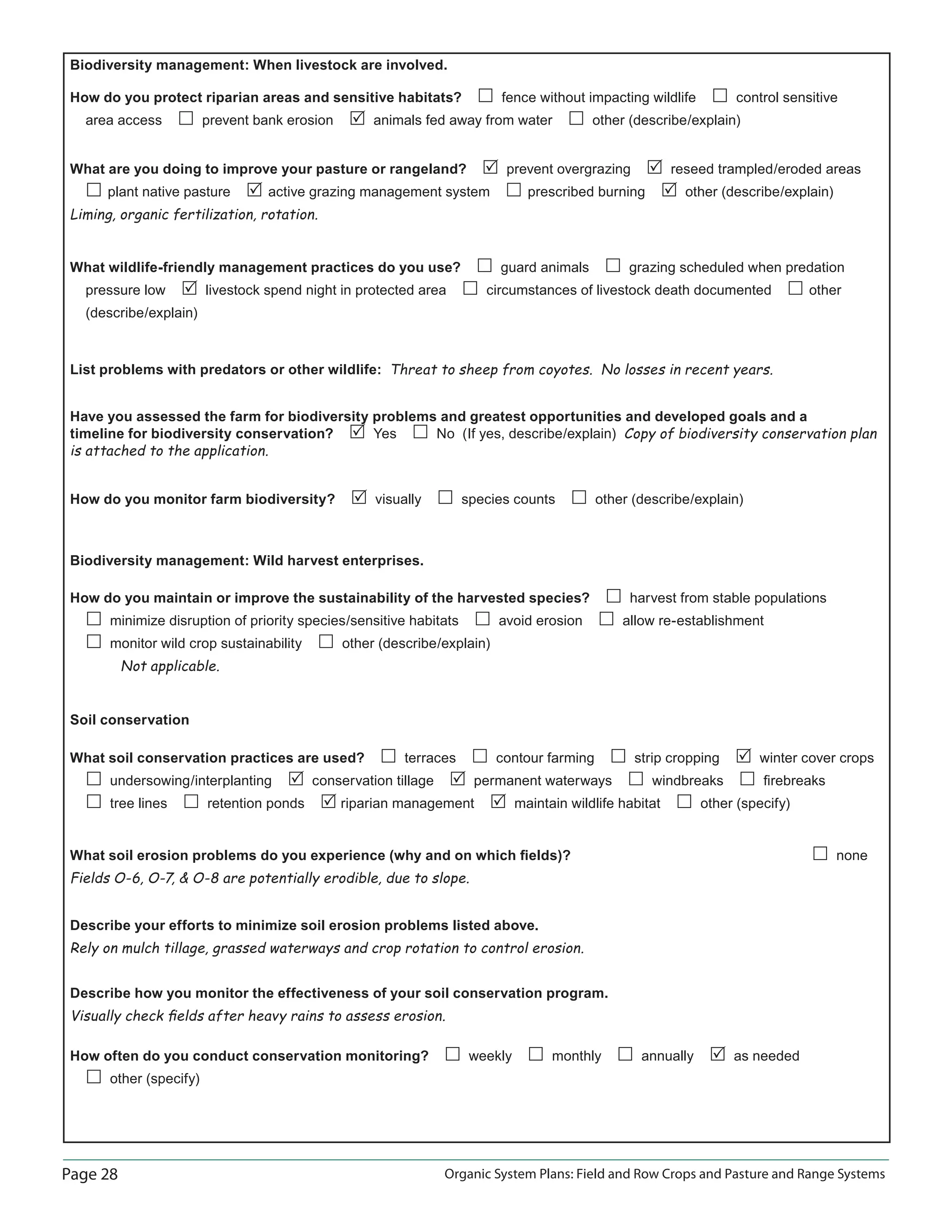 Page 28 Organic System Plans: Field and Row Crops and Pasture and Range Systems
Biodiversity management: When livestock are involved.
How do you protect riparian areas and sensitive habitats? fence without impacting wildlife control sensitive
area access prevent bank erosion animals fed away from water other (describe/explain)
What are you doing to improve your pasture or rangeland? prevent overgrazing reseed trampled/eroded areas
plant native pasture active grazing management system prescribed burning other (describe/explain)
Liming, organic fertilization, rotation.
What wildlife-friendly management practices do you use? guard animals grazing scheduled when predation
pressure low livestock spend night in protected area circumstances of livestock death documented other
(describe/explain)
List problems with predators or other wildlife: Threat to sheep from coyotes. No losses in recent years.
Have you assessed the farm for biodiversity problems and greatest opportunities and developed goals and a
timeline for biodiversity conservation? Yes No (If yes, describe/explain) Copy of biodiversity conservation plan
is attached to the application.
How do you monitor farm biodiversity? visually species counts other (describe/explain)
Biodiversity management: Wild harvest enterprises.
How do you maintain or improve the sustainability of the harvested species? harvest from stable populations
minimize disruption of priority species/sensitive habitats avoid erosion allow re-establishment
monitor wild crop sustainability other (describe/explain)
Not applicable.
Soil conservation
What soil conservation practices are used? terraces contour farming strip cropping winter cover crops
undersowing/interplanting conservation tillage permanent waterways windbreaks ﬁrebreaks
tree lines retention ponds riparian management maintain wildlife habitat other (specify)
What soil erosion problems do you experience (why and on which ﬁelds)? none
Fields O-6, O-7,  O-8 are potentially erodible, due to slope.
Describe your efforts to minimize soil erosion problems listed above.
Rely on mulch tillage, grassed waterways and crop rotation to control erosion.
Describe how you monitor the effectiveness of your soil conservation program.
Visually check ﬁelds after heavy rains to assess erosion.
How often do you conduct conservation monitoring? weekly monthly annually as needed
other (specify)
 