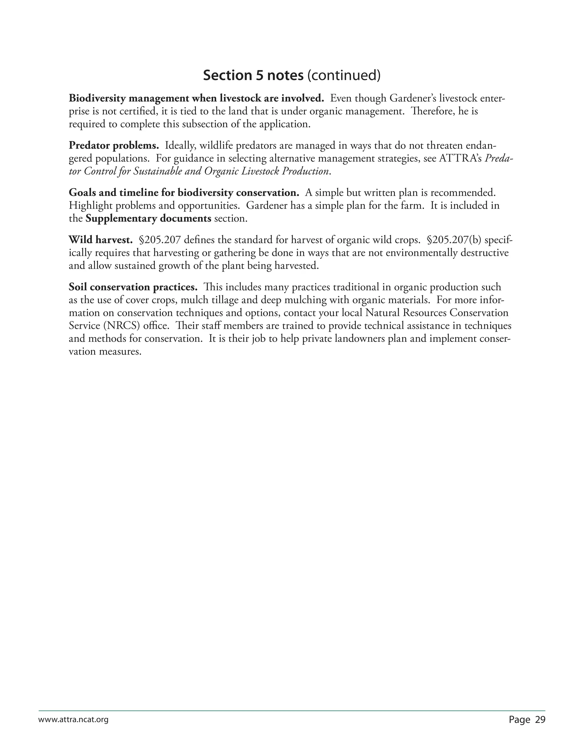 Page 29www.attra.ncat.org
Section 5 notes (continued)
Biodiversity management when livestock are involved. Even though Gardener’s livestock enter-
prise is not certiﬁed, it is tied to the land that is under organic management. Therefore, he is
required to complete this subsection of the application.
Predator problems. Ideally, wildlife predators are managed in ways that do not threaten endan-
gered populations. For guidance in selecting alternative management strategies, see ATTRA’s Preda-
tor Control for Sustainable and Organic Livestock Production.
Goals and timeline for biodiversity conservation. A simple but written plan is recommended.
Highlight problems and opportunities. Gardener has a simple plan for the farm. It is included in
the Supplementary documents section.
Wild harvest. §205.207 deﬁnes the standard for harvest of organic wild crops. §205.207(b) specif-
ically requires that harvesting or gathering be done in ways that are not environmentally destructive
and allow sustained growth of the plant being harvested.
Soil conservation practices. This includes many practices traditional in organic production such
as the use of cover crops, mulch tillage and deep mulching with organic materials. For more infor-
mation on conservation techniques and options, contact your local Natural Resources Conservation
Service (NRCS) oﬃce. Their staﬀ members are trained to provide technical assistance in techniques
and methods for conservation. It is their job to help private landowners plan and implement conser-
vation measures.
 