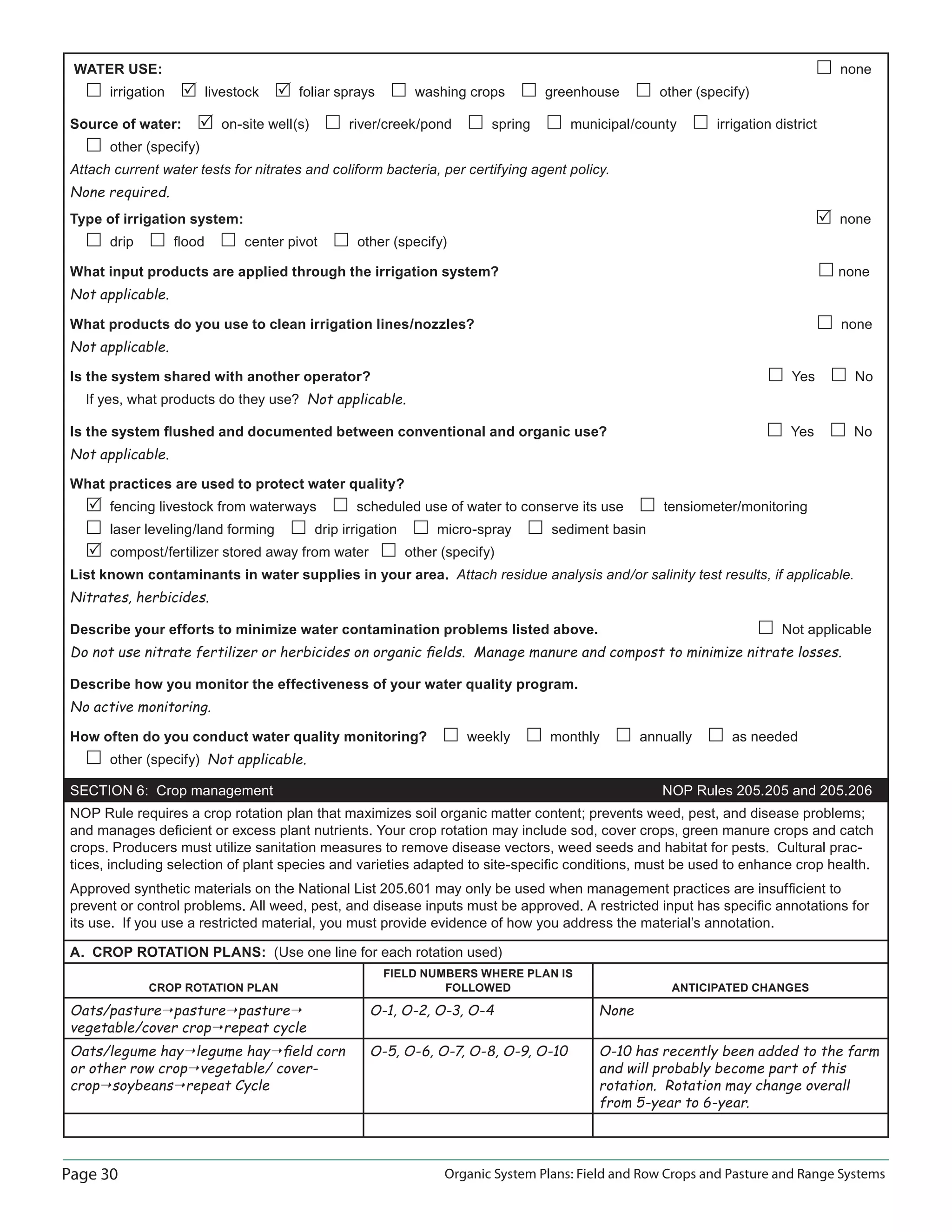 Page 30 Organic System Plans: Field and Row Crops and Pasture and Range Systems
WATER USE: none
irrigation livestock foliar sprays washing crops greenhouse other (specify)
Source of water: on-site well(s) river/creek/pond spring municipal/county irrigation district
other (specify)
Attach current water tests for nitrates and coliform bacteria, per certifying agent policy.
None required.
Type of irrigation system: none
drip ﬂood center pivot other (specify)
What input products are applied through the irrigation system? none
Not applicable.
What products do you use to clean irrigation lines/nozzles? none
Not applicable.
Is the system shared with another operator? Yes No
If yes, what products do they use? Not applicable.
Is the system ﬂushed and documented between conventional and organic use? Yes No
Not applicable.
What practices are used to protect water quality?
fencing livestock from waterways scheduled use of water to conserve its use tensiometer/monitoring
laser leveling/land forming drip irrigation micro-spray sediment basin
compost/fertilizer stored away from water other (specify)
List known contaminants in water supplies in your area. Attach residue analysis and/or salinity test results, if applicable.
Nitrates, herbicides.
Describe your efforts to minimize water contamination problems listed above. Not applicable
Do not use nitrate fertilizer or herbicides on organic ﬁelds. Manage manure and compost to minimize nitrate losses.
Describe how you monitor the effectiveness of your water quality program.
No active monitoring.
How often do you conduct water quality monitoring? weekly monthly annually as needed
other (specify) Not applicable.
SECTION 6: Crop management NOP Rules 205.205 and 205.206
NOP Rule requires a crop rotation plan that maximizes soil organic matter content; prevents weed, pest, and disease problems;
and manages deﬁcient or excess plant nutrients. Your crop rotation may include sod, cover crops, green manure crops and catch
crops. Producers must utilize sanitation measures to remove disease vectors, weed seeds and habitat for pests. Cultural prac-
tices, including selection of plant species and varieties adapted to site-speciﬁc conditions, must be used to enhance crop health.
Approved synthetic materials on the National List 205.601 may only be used when management practices are insufﬁcient to
prevent or control problems. All weed, pest, and disease inputs must be approved. A restricted input has speciﬁc annotations for
its use. If you use a restricted material, you must provide evidence of how you address the material’s annotation.
A. CROP ROTATION PLANS: (Use one line for each rotation used)
CROP ROTATION PLAN
FIELD NUMBERS WHERE PLAN IS
FOLLOWED ANTICIPATED CHANGES
Oats/pasture pasture pasture
vegetable/cover crop repeat cycle
O-1, O-2, O-3, O-4 None
Oats/legume hay legume hay ﬁeld corn
or other row crop vegetable/ cover-
crop soybeans repeat Cycle
O-5, O-6, O-7, O-8, O-9, O-10 O-10 has recently been added to the farm
and will probably become part of this
rotation. Rotation may change overall
from 5-year to 6-year.
 