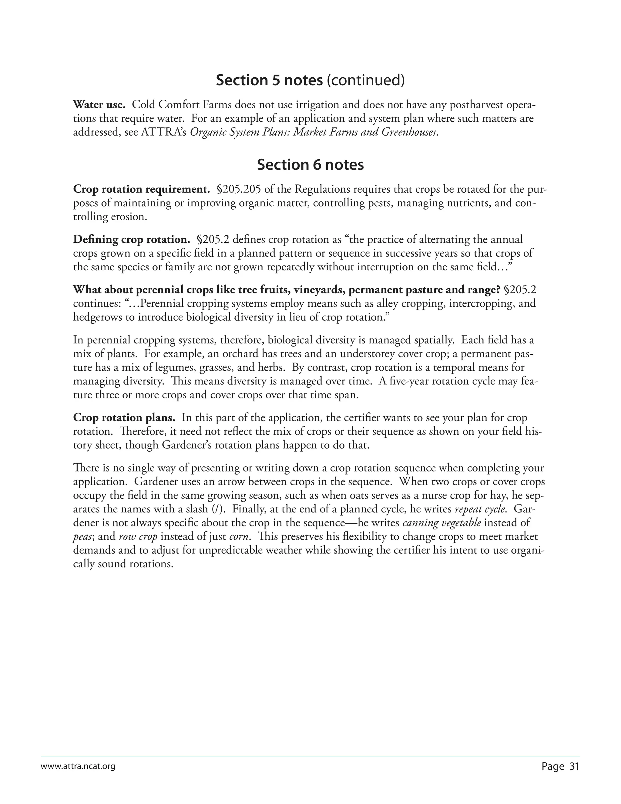 Page 31www.attra.ncat.org
Section 5 notes (continued)
Water use. Cold Comfort Farms does not use irrigation and does not have any postharvest opera-
tions that require water. For an example of an application and system plan where such matters are
addressed, see ATTRA’s Organic System Plans: Market Farms and Greenhouses.
Section 6 notes
Crop rotation requirement. §205.205 of the Regulations requires that crops be rotated for the pur-
poses of maintaining or improving organic matter, controlling pests, managing nutrients, and con-
trolling erosion.
Deﬁning crop rotation. §205.2 deﬁnes crop rotation as “the practice of alternating the annual
crops grown on a speciﬁc ﬁeld in a planned pattern or sequence in successive years so that crops of
the same species or family are not grown repeatedly without interruption on the same ﬁeld…”
What about perennial crops like tree fruits, vineyards, permanent pasture and range? §205.2
continues: “…Perennial cropping systems employ means such as alley cropping, intercropping, and
hedgerows to introduce biological diversity in lieu of crop rotation.”
In perennial cropping systems, therefore, biological diversity is managed spatially. Each ﬁeld has a
mix of plants. For example, an orchard has trees and an understorey cover crop; a permanent pas-
ture has a mix of legumes, grasses, and herbs. By contrast, crop rotation is a temporal means for
managing diversity. This means diversity is managed over time. A ﬁve-year rotation cycle may fea-
ture three or more crops and cover crops over that time span.
Crop rotation plans. In this part of the application, the certiﬁer wants to see your plan for crop
rotation. Therefore, it need not reﬂect the mix of crops or their sequence as shown on your ﬁeld his-
tory sheet, though Gardener’s rotation plans happen to do that.
There is no single way of presenting or writing down a crop rotation sequence when completing your
application. Gardener uses an arrow between crops in the sequence. When two crops or cover crops
occupy the ﬁeld in the same growing season, such as when oats serves as a nurse crop for hay, he sep-
arates the names with a slash (/). Finally, at the end of a planned cycle, he writes repeat cycle. Gar-
dener is not always speciﬁc about the crop in the sequence—he writes canning vegetable instead of
peas; and row crop instead of just corn. This preserves his ﬂexibility to change crops to meet market
demands and to adjust for unpredictable weather while showing the certiﬁer his intent to use organi-
cally sound rotations.
 