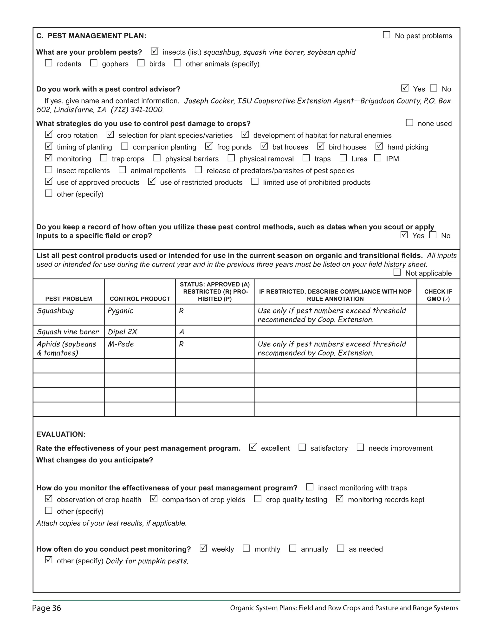 Page 36 Organic System Plans: Field and Row Crops and Pasture and Range Systems
C. PEST MANAGEMENT PLAN: No pest problems
What are your problem pests? insects (list) squashbug, squash vine borer, soybean aphid
rodents gophers birds other animals (specify)
Do you work with a pest control advisor? Yes No
If yes, give name and contact information. Joseph Cocker, ISU Cooperative Extension Agent—Brigadoon County, P.O. Box
502, Lindisfarne, IA (712) 341-1000.
What strategies do you use to control pest damage to crops? none used
crop rotation selection for plant species/varieties development of habitat for natural enemies
timing of planting companion planting frog ponds bat houses bird houses hand picking
monitoring trap crops physical barriers physical removal traps lures IPM
insect repellents animal repellents release of predators/parasites of pest species
use of approved products use of restricted products limited use of prohibited products
other (specify)
Do you keep a record of how often you utilize these pest control methods, such as dates when you scout or apply
inputs to a speciﬁc ﬁeld or crop? Yes No
List all pest control products used or intended for use in the current season on organic and transitional ﬁelds. All inputs
used or intended for use during the current year and in the previous three years must be listed on your ﬁeld history sheet.
Not applicable
PEST PROBLEM CONTROL PRODUCT
STATUS: APPROVED (A)
RESTRICTED (R) PRO-
HIBITED (P)
IF RESTRICTED, DESCRIBE COMPLIANCE WITH NOP
RULE ANNOTATION
CHECK IF
GMO ()
Squashbug Pyganic R Use only if pest numbers exceed threshold
recommended by Coop. Extension.
Squash vine borer Dipel 2X A
Aphids (soybeans
 tomatoes)
M-Pede R Use only if pest numbers exceed threshold
recommended by Coop. Extension.
EVALUATION:
Rate the effectiveness of your pest management program. excellent satisfactory needs improvement
What changes do you anticipate?
How do you monitor the effectiveness of your pest management program? insect monitoring with traps
observation of crop health comparison of crop yields crop quality testing monitoring records kept
other (specify)
Attach copies of your test results, if applicable.
How often do you conduct pest monitoring? weekly monthly annually as needed
other (specify) Daily for pumpkin pests.
 