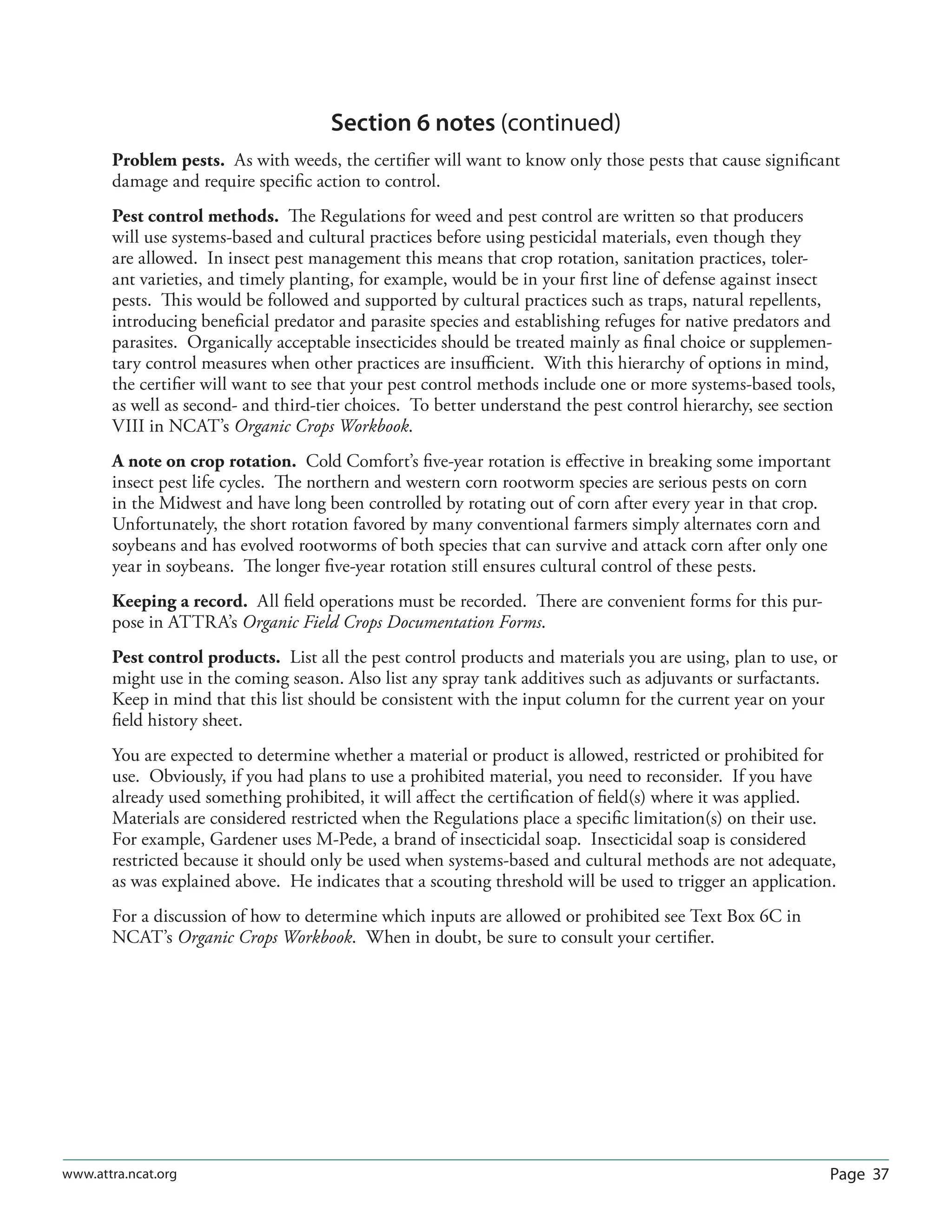 Page 37www.attra.ncat.org
Section 6 notes (continued)
Problem pests. As with weeds, the certiﬁer will want to know only those pests that cause signiﬁcant
damage and require speciﬁc action to control.
Pest control methods. The Regulations for weed and pest control are written so that producers
will use systems-based and cultural practices before using pesticidal materials, even though they
are allowed. In insect pest management this means that crop rotation, sanitation practices, toler-
ant varieties, and timely planting, for example, would be in your ﬁrst line of defense against insect
pests. This would be followed and supported by cultural practices such as traps, natural repellents,
introducing beneﬁcial predator and parasite species and establishing refuges for native predators and
parasites. Organically acceptable insecticides should be treated mainly as ﬁnal choice or supplemen-
tary control measures when other practices are insuﬃcient. With this hierarchy of options in mind,
the certiﬁer will want to see that your pest control methods include one or more systems-based tools,
as well as second- and third-tier choices. To better understand the pest control hierarchy, see section
VIII in NCAT’s Organic Crops Workbook.
A note on crop rotation. Cold Comfort’s ﬁve-year rotation is eﬀective in breaking some important
insect pest life cycles. The northern and western corn rootworm species are serious pests on corn
in the Midwest and have long been controlled by rotating out of corn after every year in that crop.
Unfortunately, the short rotation favored by many conventional farmers simply alternates corn and
soybeans and has evolved rootworms of both species that can survive and attack corn after only one
year in soybeans. The longer ﬁve-year rotation still ensures cultural control of these pests.
Keeping a record. All ﬁeld operations must be recorded. There are convenient forms for this pur-
pose in ATTRA’s Organic Field Crops Documentation Forms.
Pest control products. List all the pest control products and materials you are using, plan to use, or
might use in the coming season. Also list any spray tank additives such as adjuvants or surfactants.
Keep in mind that this list should be consistent with the input column for the current year on your
ﬁeld history sheet.
You are expected to determine whether a material or product is allowed, restricted or prohibited for
use. Obviously, if you had plans to use a prohibited material, you need to reconsider. If you have
already used something prohibited, it will aﬀect the certiﬁcation of ﬁeld(s) where it was applied.
Materials are considered restricted when the Regulations place a speciﬁc limitation(s) on their use.
For example, Gardener uses M-Pede, a brand of insecticidal soap. Insecticidal soap is considered
restricted because it should only be used when systems-based and cultural methods are not adequate,
as was explained above. He indicates that a scouting threshold will be used to trigger an application.
For a discussion of how to determine which inputs are allowed or prohibited see Text Box 6C in
NCAT’s Organic Crops Workbook. When in doubt, be sure to consult your certiﬁer.
 