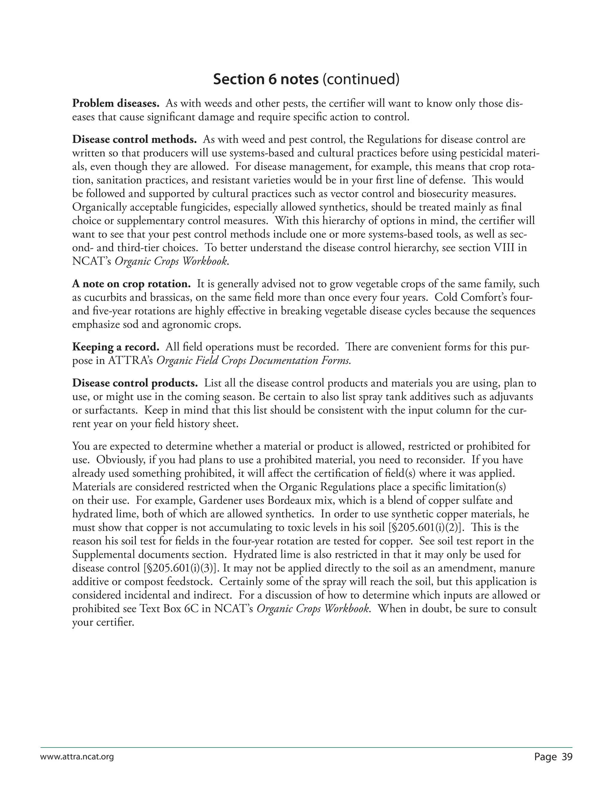 Page 39www.attra.ncat.org
Section 6 notes (continued)
Problem diseases. As with weeds and other pests, the certiﬁer will want to know only those dis-
eases that cause signiﬁcant damage and require speciﬁc action to control.
Disease control methods. As with weed and pest control, the Regulations for disease control are
written so that producers will use systems-based and cultural practices before using pesticidal materi-
als, even though they are allowed. For disease management, for example, this means that crop rota-
tion, sanitation practices, and resistant varieties would be in your ﬁrst line of defense. This would
be followed and supported by cultural practices such as vector control and biosecurity measures.
Organically acceptable fungicides, especially allowed synthetics, should be treated mainly as ﬁnal
choice or supplementary control measures. With this hierarchy of options in mind, the certiﬁer will
want to see that your pest control methods include one or more systems-based tools, as well as sec-
ond- and third-tier choices. To better understand the disease control hierarchy, see section VIII in
NCAT’s Organic Crops Workbook.
A note on crop rotation. It is generally advised not to grow vegetable crops of the same family, such
as cucurbits and brassicas, on the same ﬁeld more than once every four years. Cold Comfort’s four-
and ﬁve-year rotations are highly eﬀective in breaking vegetable disease cycles because the sequences
emphasize sod and agronomic crops.
Keeping a record. All ﬁeld operations must be recorded. There are convenient forms for this pur-
pose in ATTRA’s Organic Field Crops Documentation Forms.
Disease control products. List all the disease control products and materials you are using, plan to
use, or might use in the coming season. Be certain to also list spray tank additives such as adjuvants
or surfactants. Keep in mind that this list should be consistent with the input column for the cur-
rent year on your ﬁeld history sheet.
You are expected to determine whether a material or product is allowed, restricted or prohibited for
use. Obviously, if you had plans to use a prohibited material, you need to reconsider. If you have
already used something prohibited, it will aﬀect the certiﬁcation of ﬁeld(s) where it was applied.
Materials are considered restricted when the Organic Regulations place a speciﬁc limitation(s)
on their use. For example, Gardener uses Bordeaux mix, which is a blend of copper sulfate and
hydrated lime, both of which are allowed synthetics. In order to use synthetic copper materials, he
must show that copper is not accumulating to toxic levels in his soil [§205.601(i)(2)]. This is the
reason his soil test for ﬁelds in the four-year rotation are tested for copper. See soil test report in the
Supplemental documents section. Hydrated lime is also restricted in that it may only be used for
disease control [§205.601(i)(3)]. It may not be applied directly to the soil as an amendment, manure
additive or compost feedstock. Certainly some of the spray will reach the soil, but this application is
considered incidental and indirect. For a discussion of how to determine which inputs are allowed or
prohibited see Text Box 6C in NCAT’s Organic Crops Workbook. When in doubt, be sure to consult
your certiﬁer.
 