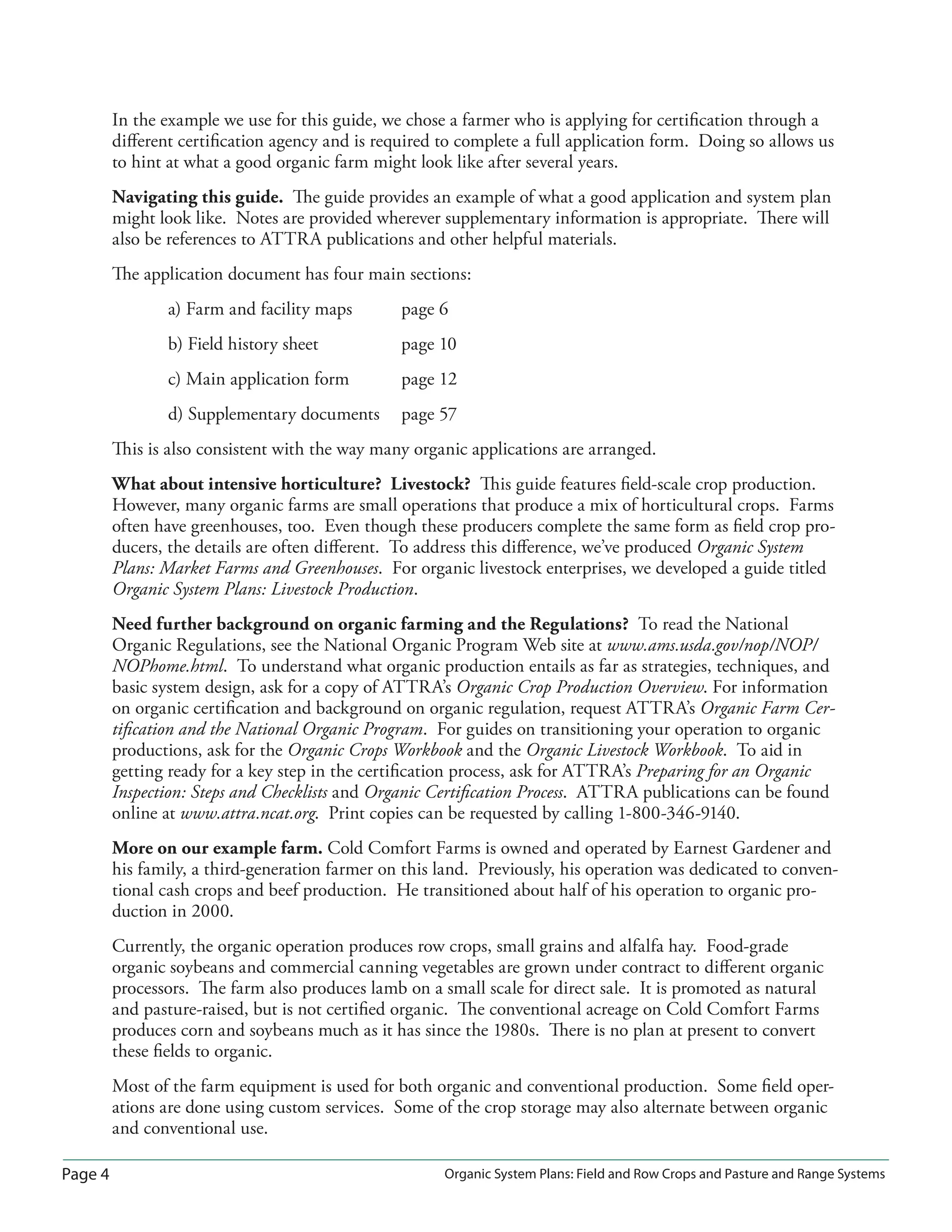 Page 4 Organic System Plans: Field and Row Crops and Pasture and Range Systems
In the example we use for this guide, we chose a farmer who is applying for certiﬁcation through a
diﬀerent certiﬁcation agency and is required to complete a full application form. Doing so allows us
to hint at what a good organic farm might look like after several years.
Navigating this guide. The guide provides an example of what a good application and system plan
might look like. Notes are provided wherever supplementary information is appropriate. There will
also be references to ATTRA publications and other helpful materials.
The application document has four main sections:
a) Farm and facility maps page 6
b) Field history sheet page 10
c) Main application form page 12
d) Supplementary documents page 57
This is also consistent with the way many organic applications are arranged.
What about intensive horticulture? Livestock? This guide features ﬁeld-scale crop production.
However, many organic farms are small operations that produce a mix of horticultural crops. Farms
often have greenhouses, too. Even though these producers complete the same form as ﬁeld crop pro-
ducers, the details are often diﬀerent. To address this diﬀerence, we’ve produced Organic System
Plans: Market Farms and Greenhouses. For organic livestock enterprises, we developed a guide titled
Organic System Plans: Livestock Production.
Need further background on organic farming and the Regulations? To read the National
Organic Regulations, see the National Organic Program Web site at www.ams.usda.gov/nop/NOP/
NOPhome.html. To understand what organic production entails as far as strategies, techniques, and
basic system design, ask for a copy of ATTRA’s Organic Crop Production Overview. For information
on organic certiﬁcation and background on organic regulation, request ATTRA’s Organic Farm Cer-
tiﬁcation and the National Organic Program. For guides on transitioning your operation to organic
productions, ask for the Organic Crops Workbook and the Organic Livestock Workbook. To aid in
getting ready for a key step in the certiﬁcation process, ask for ATTRA’s Preparing for an Organic
Inspection: Steps and Checklists and Organic Certiﬁcation Process. ATTRA publications can be found
online at www.attra.ncat.org. Print copies can be requested by calling 1-800-346-9140.
More on our example farm. Cold Comfort Farms is owned and operated by Earnest Gardener and
his family, a third-generation farmer on this land. Previously, his operation was dedicated to conven-
tional cash crops and beef production. He transitioned about half of his operation to organic pro-
duction in 2000.
Currently, the organic operation produces row crops, small grains and alfalfa hay. Food-grade
organic soybeans and commercial canning vegetables are grown under contract to diﬀerent organic
processors. The farm also produces lamb on a small scale for direct sale. It is promoted as natural
and pasture-raised, but is not certiﬁed organic. The conventional acreage on Cold Comfort Farms
produces corn and soybeans much as it has since the 1980s. There is no plan at present to convert
these ﬁelds to organic.
Most of the farm equipment is used for both organic and conventional production. Some ﬁeld oper-
ations are done using custom services. Some of the crop storage may also alternate between organic
and conventional use.
 