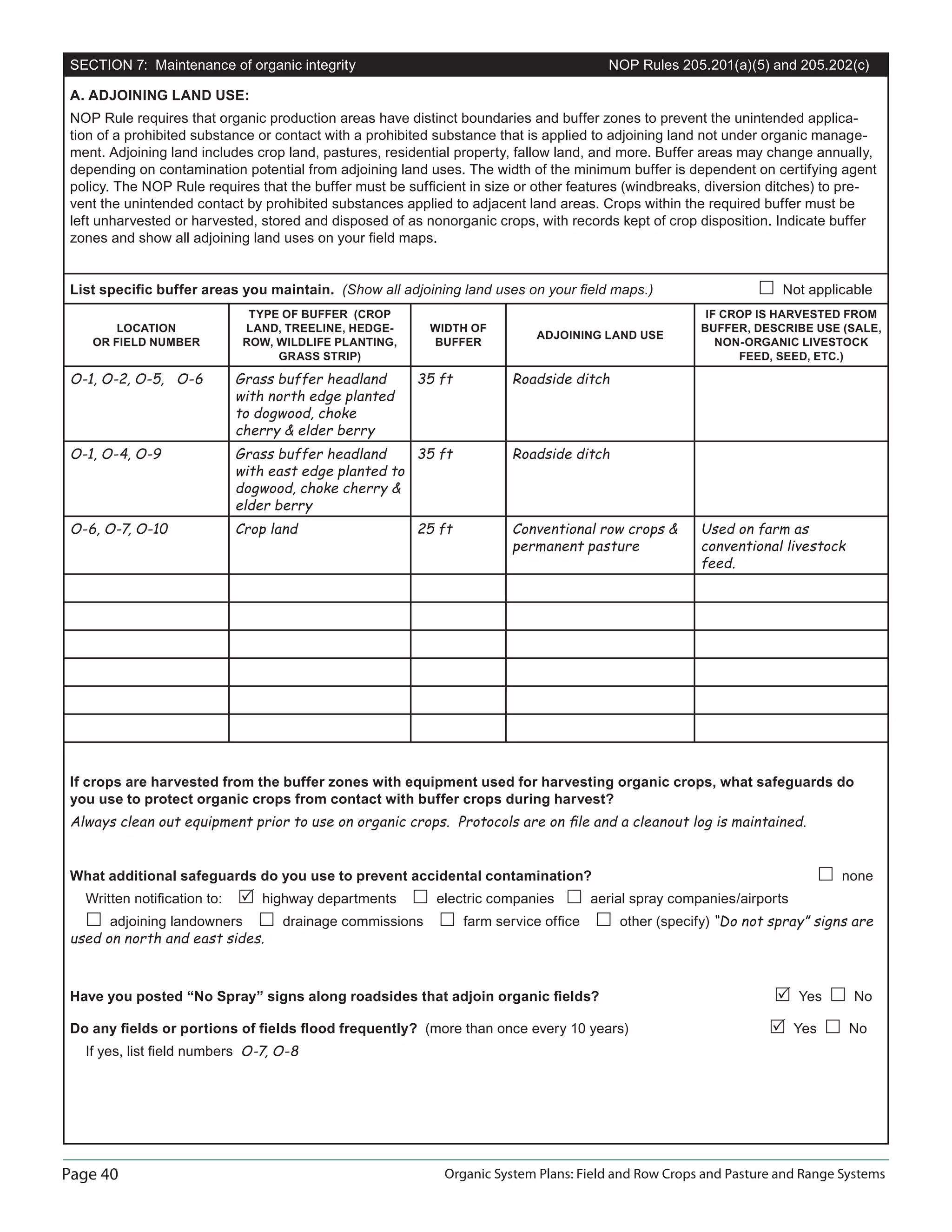 Page 40 Organic System Plans: Field and Row Crops and Pasture and Range Systems
SECTION 7: Maintenance of organic integrity NOP Rules 205.201(a)(5) and 205.202(c)
A. ADJOINING LAND USE:
NOP Rule requires that organic production areas have distinct boundaries and buffer zones to prevent the unintended applica-
tion of a prohibited substance or contact with a prohibited substance that is applied to adjoining land not under organic manage-
ment. Adjoining land includes crop land, pastures, residential property, fallow land, and more. Buffer areas may change annually,
depending on contamination potential from adjoining land uses. The width of the minimum buffer is dependent on certifying agent
policy. The NOP Rule requires that the buffer must be sufﬁcient in size or other features (windbreaks, diversion ditches) to pre-
vent the unintended contact by prohibited substances applied to adjacent land areas. Crops within the required buffer must be
left unharvested or harvested, stored and disposed of as nonorganic crops, with records kept of crop disposition. Indicate buffer
zones and show all adjoining land uses on your ﬁeld maps.
List speciﬁc buffer areas you maintain. (Show all adjoining land uses on your ﬁeld maps.) Not applicable
LOCATION
OR FIELD NUMBER
TYPE OF BUFFER (CROP
LAND, TREELINE, HEDGE-
ROW, WILDLIFE PLANTING,
GRASS STRIP)
WIDTH OF
BUFFER
ADJOINING LAND USE
IF CROP IS HARVESTED FROM
BUFFER, DESCRIBE USE (SALE,
NON-ORGANIC LIVESTOCK
FEED, SEED, ETC.)
O-1, O-2, O-5, O-6 Grass buffer headland
with north edge planted
to dogwood, choke
cherry  elder berry
35 ft Roadside ditch
O-1, O-4, O-9 Grass buffer headland
with east edge planted to
dogwood, choke cherry 
elder berry
35 ft Roadside ditch
O-6, O-7, O-10 Crop land 25 ft Conventional row crops 
permanent pasture
Used on farm as
conventional livestock
feed.
If crops are harvested from the buffer zones with equipment used for harvesting organic crops, what safeguards do
you use to protect organic crops from contact with buffer crops during harvest?
Always clean out equipment prior to use on organic crops. Protocols are on ﬁle and a cleanout log is maintained.
What additional safeguards do you use to prevent accidental contamination? none
Written notiﬁcation to: highway departments electric companies aerial spray companies/airports
adjoining landowners drainage commissions farm service ofﬁce other (specify) “Do not spray” signs are
used on north and east sides.
Have you posted “No Spray” signs along roadsides that adjoin organic ﬁelds? Yes No
Do any ﬁelds or portions of ﬁelds ﬂood frequently? (more than once every 10 years) Yes No
If yes, list ﬁeld numbers O-7, O-8
 