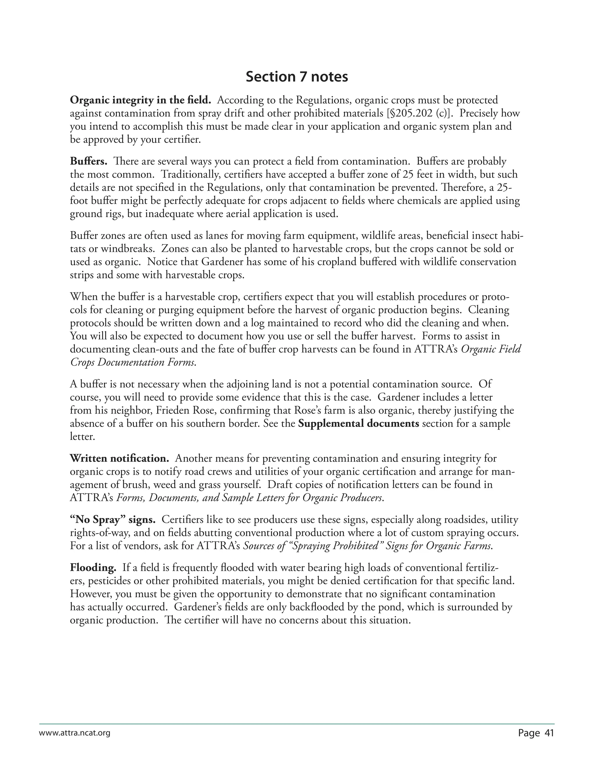 Page 41www.attra.ncat.org
Section 7 notes
Organic integrity in the ﬁeld. According to the Regulations, organic crops must be protected
against contamination from spray drift and other prohibited materials [§205.202 (c)]. Precisely how
you intend to accomplish this must be made clear in your application and organic system plan and
be approved by your certiﬁer.
Buﬀers. There are several ways you can protect a ﬁeld from contamination. Buﬀers are probably
the most common. Traditionally, certiﬁers have accepted a buﬀer zone of 25 feet in width, but such
details are not speciﬁed in the Regulations, only that contamination be prevented. Therefore, a 25-
foot buﬀer might be perfectly adequate for crops adjacent to ﬁelds where chemicals are applied using
ground rigs, but inadequate where aerial application is used.
Buﬀer zones are often used as lanes for moving farm equipment, wildlife areas, beneﬁcial insect habi-
tats or windbreaks. Zones can also be planted to harvestable crops, but the crops cannot be sold or
used as organic. Notice that Gardener has some of his cropland buﬀered with wildlife conservation
strips and some with harvestable crops.
When the buﬀer is a harvestable crop, certiﬁers expect that you will establish procedures or proto-
cols for cleaning or purging equipment before the harvest of organic production begins. Cleaning
protocols should be written down and a log maintained to record who did the cleaning and when.
You will also be expected to document how you use or sell the buﬀer harvest. Forms to assist in
documenting clean-outs and the fate of buﬀer crop harvests can be found in ATTRA’s Organic Field
Crops Documentation Forms.
A buﬀer is not necessary when the adjoining land is not a potential contamination source. Of
course, you will need to provide some evidence that this is the case. Gardener includes a letter
from his neighbor, Frieden Rose, conﬁrming that Rose’s farm is also organic, thereby justifying the
absence of a buﬀer on his southern border. See the Supplemental documents section for a sample
letter.
Written notiﬁcation. Another means for preventing contamination and ensuring integrity for
organic crops is to notify road crews and utilities of your organic certiﬁcation and arrange for man-
agement of brush, weed and grass yourself. Draft copies of notiﬁcation letters can be found in
ATTRA’s Forms, Documents, and Sample Letters for Organic Producers.
“No Spray” signs. Certiﬁers like to see producers use these signs, especially along roadsides, utility
rights-of-way, and on ﬁelds abutting conventional production where a lot of custom spraying occurs.
For a list of vendors, ask for ATTRA’s Sources of “Spraying Prohibited” Signs for Organic Farms.
Flooding. If a ﬁeld is frequently ﬂooded with water bearing high loads of conventional fertiliz-
ers, pesticides or other prohibited materials, you might be denied certiﬁcation for that speciﬁc land.
However, you must be given the opportunity to demonstrate that no signiﬁcant contamination
has actually occurred. Gardener’s ﬁelds are only backﬂooded by the pond, which is surrounded by
organic production. The certiﬁer will have no concerns about this situation.
 