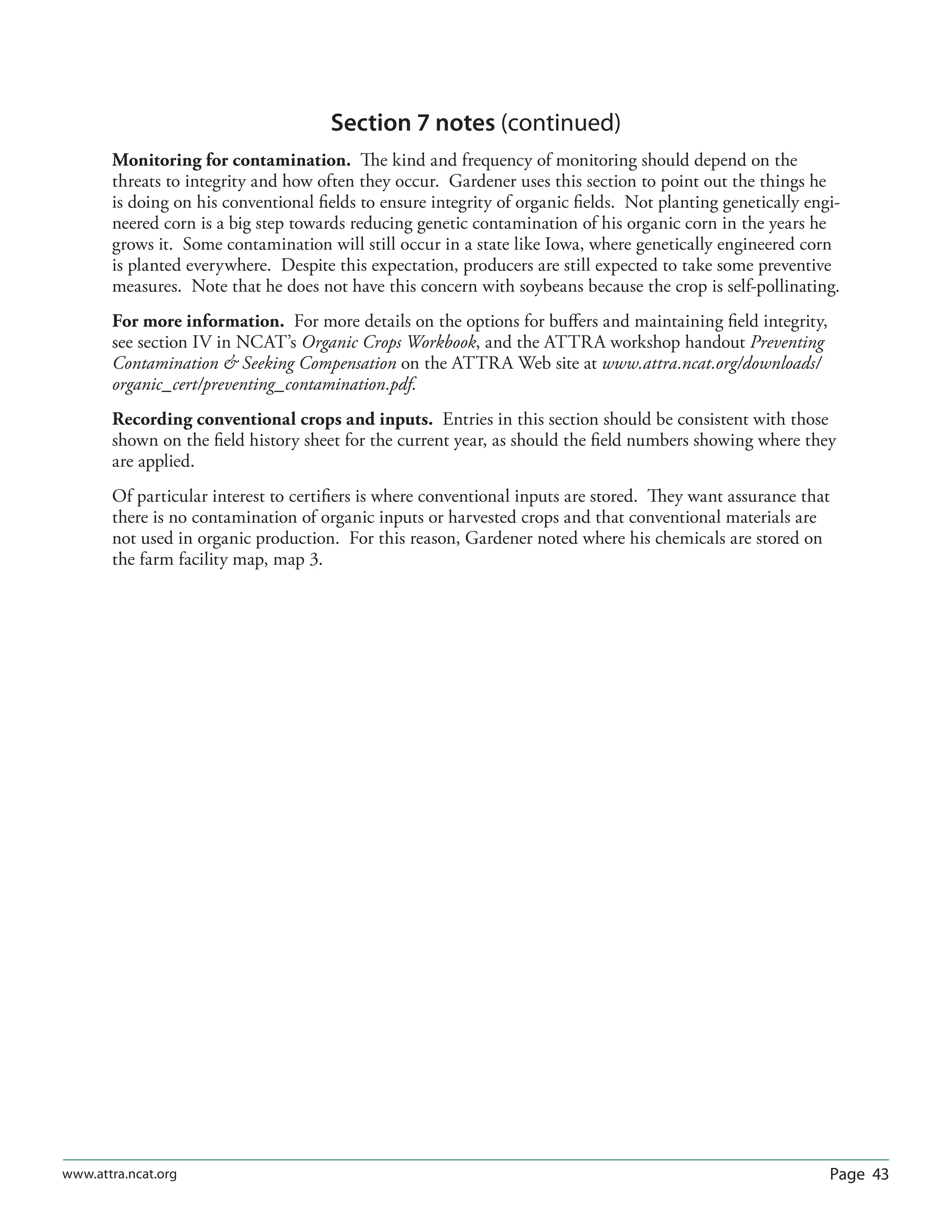 Page 43www.attra.ncat.org
Section 7 notes (continued)
Monitoring for contamination. The kind and frequency of monitoring should depend on the
threats to integrity and how often they occur. Gardener uses this section to point out the things he
is doing on his conventional ﬁelds to ensure integrity of organic ﬁelds. Not planting genetically engi-
neered corn is a big step towards reducing genetic contamination of his organic corn in the years he
grows it. Some contamination will still occur in a state like Iowa, where genetically engineered corn
is planted everywhere. Despite this expectation, producers are still expected to take some preventive
measures. Note that he does not have this concern with soybeans because the crop is self-pollinating.
For more information. For more details on the options for buﬀers and maintaining ﬁeld integrity,
see section IV in NCAT’s Organic Crops Workbook, and the ATTRA workshop handout Preventing
Contamination  Seeking Compensation on the ATTRA Web site at www.attra.ncat.org/downloads/
organic_cert/preventing_contamination.pdf.
Recording conventional crops and inputs. Entries in this section should be consistent with those
shown on the ﬁeld history sheet for the current year, as should the ﬁeld numbers showing where they
are applied.
Of particular interest to certiﬁers is where conventional inputs are stored. They want assurance that
there is no contamination of organic inputs or harvested crops and that conventional materials are
not used in organic production. For this reason, Gardener noted where his chemicals are stored on
the farm facility map, map 3.
 