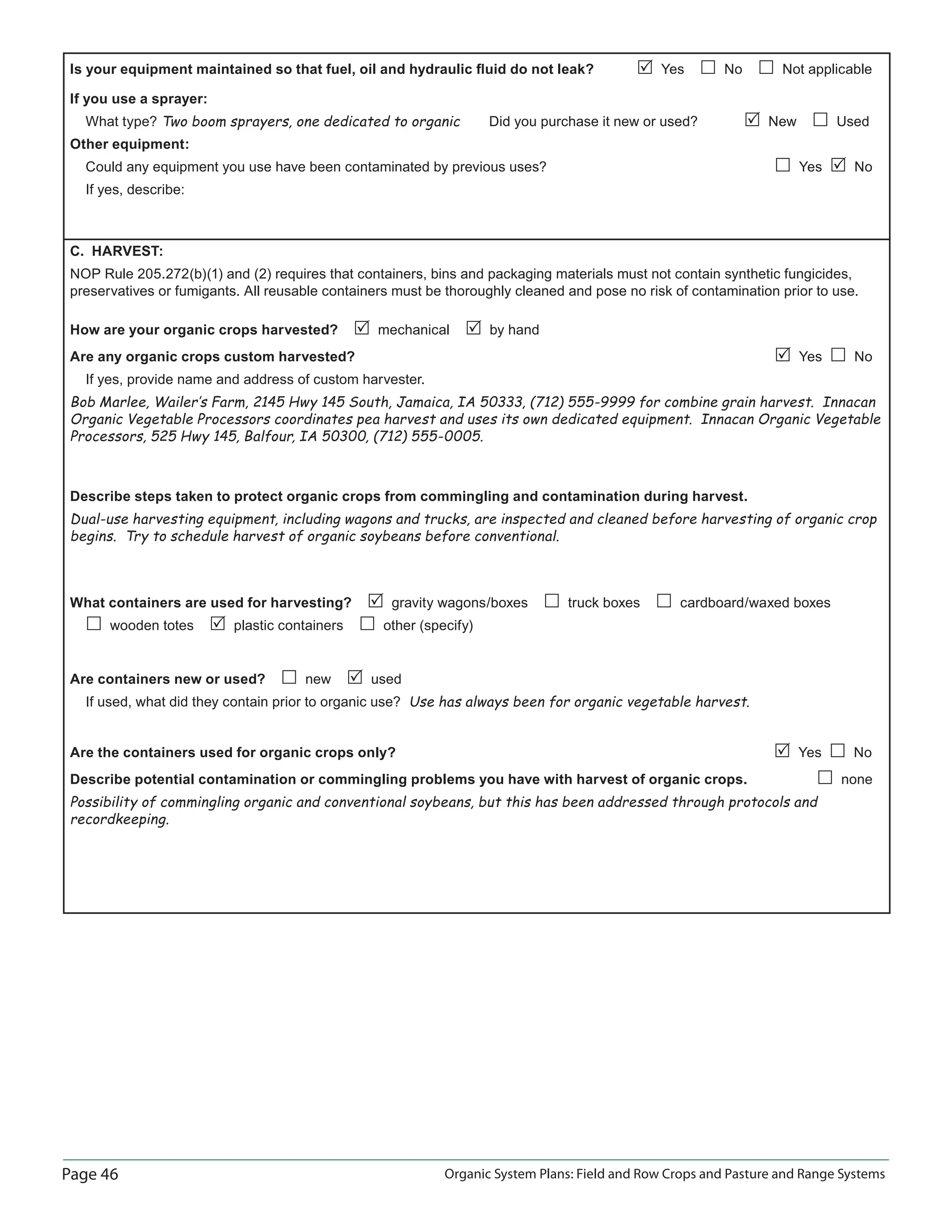 Page 46 Organic System Plans: Field and Row Crops and Pasture and Range Systems
Is your equipment maintained so that fuel, oil and hydraulic ﬂuid do not leak? Yes No Not applicable
If you use a sprayer:
What type? Two boom sprayers, one dedicated to organic Did you purchase it new or used? New Used
Other equipment:
Could any equipment you use have been contaminated by previous uses? Yes No
If yes, describe:
C. HARVEST:
NOP Rule 205.272(b)(1) and (2) requires that containers, bins and packaging materials must not contain synthetic fungicides,
preservatives or fumigants. All reusable containers must be thoroughly cleaned and pose no risk of contamination prior to use.
How are your organic crops harvested? mechanical by hand
Are any organic crops custom harvested? Yes No
If yes, provide name and address of custom harvester.
Bob Marlee, Wailer‛s Farm, 2145 Hwy 145 South, Jamaica, IA 50333, (712) 555-9999 for combine grain harvest. Innacan
Organic Vegetable Processors coordinates pea harvest and uses its own dedicated equipment. Innacan Organic Vegetable
Processors, 525 Hwy 145, Balfour, IA 50300, (712) 555-0005.
Describe steps taken to protect organic crops from commingling and contamination during harvest.
Dual-use harvesting equipment, including wagons and trucks, are inspected and cleaned before harvesting of organic crop
begins. Try to schedule harvest of organic soybeans before conventional.
What containers are used for harvesting? gravity wagons/boxes truck boxes cardboard/waxed boxes
wooden totes plastic containers other (specify)
Are containers new or used? new used
If used, what did they contain prior to organic use? Use has always been for organic vegetable harvest.
Are the containers used for organic crops only? Yes No
Describe potential contamination or commingling problems you have with harvest of organic crops. none
Possibility of commingling organic and conventional soybeans, but this has been addressed through protocols and
recordkeeping.
 