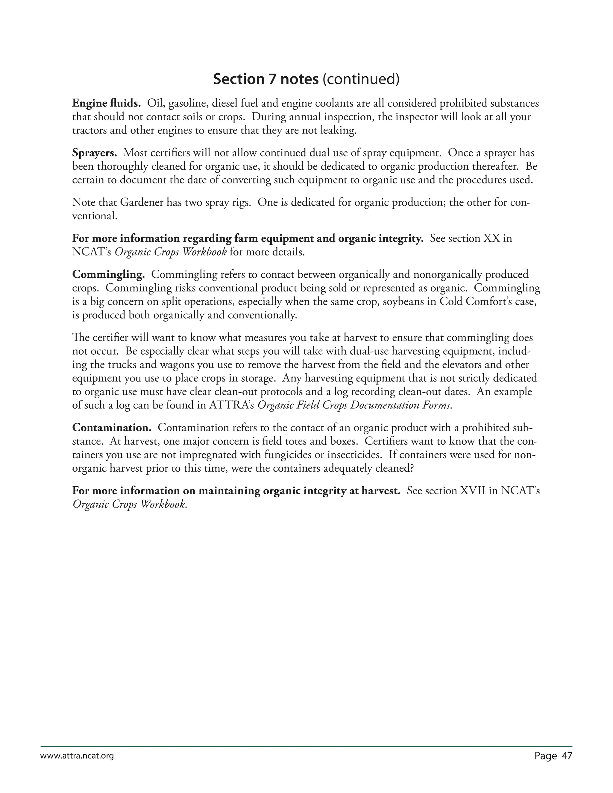Page 47www.attra.ncat.org
Section 7 notes (continued)
Engine ﬂuids. Oil, gasoline, diesel fuel and engine coolants are all considered prohibited substances
that should not contact soils or crops. During annual inspection, the inspector will look at all your
tractors and other engines to ensure that they are not leaking.
Sprayers. Most certiﬁers will not allow continued dual use of spray equipment. Once a sprayer has
been thoroughly cleaned for organic use, it should be dedicated to organic production thereafter. Be
certain to document the date of converting such equipment to organic use and the procedures used.
Note that Gardener has two spray rigs. One is dedicated for organic production; the other for con-
ventional.
For more information regarding farm equipment and organic integrity. See section XX in
NCAT’s Organic Crops Workbook for more details.
Commingling. Commingling refers to contact between organically and nonorganically produced
crops. Commingling risks conventional product being sold or represented as organic. Commingling
is a big concern on split operations, especially when the same crop, soybeans in Cold Comfort’s case,
is produced both organically and conventionally.
The certiﬁer will want to know what measures you take at harvest to ensure that commingling does
not occur. Be especially clear what steps you will take with dual-use harvesting equipment, includ-
ing the trucks and wagons you use to remove the harvest from the ﬁeld and the elevators and other
equipment you use to place crops in storage. Any harvesting equipment that is not strictly dedicated
to organic use must have clear clean-out protocols and a log recording clean-out dates. An example
of such a log can be found in ATTRA’s Organic Field Crops Documentation Forms.
Contamination. Contamination refers to the contact of an organic product with a prohibited sub-
stance. At harvest, one major concern is ﬁeld totes and boxes. Certiﬁers want to know that the con-
tainers you use are not impregnated with fungicides or insecticides. If containers were used for non-
organic harvest prior to this time, were the containers adequately cleaned?
For more information on maintaining organic integrity at harvest. See section XVII in NCAT’s
Organic Crops Workbook.
 