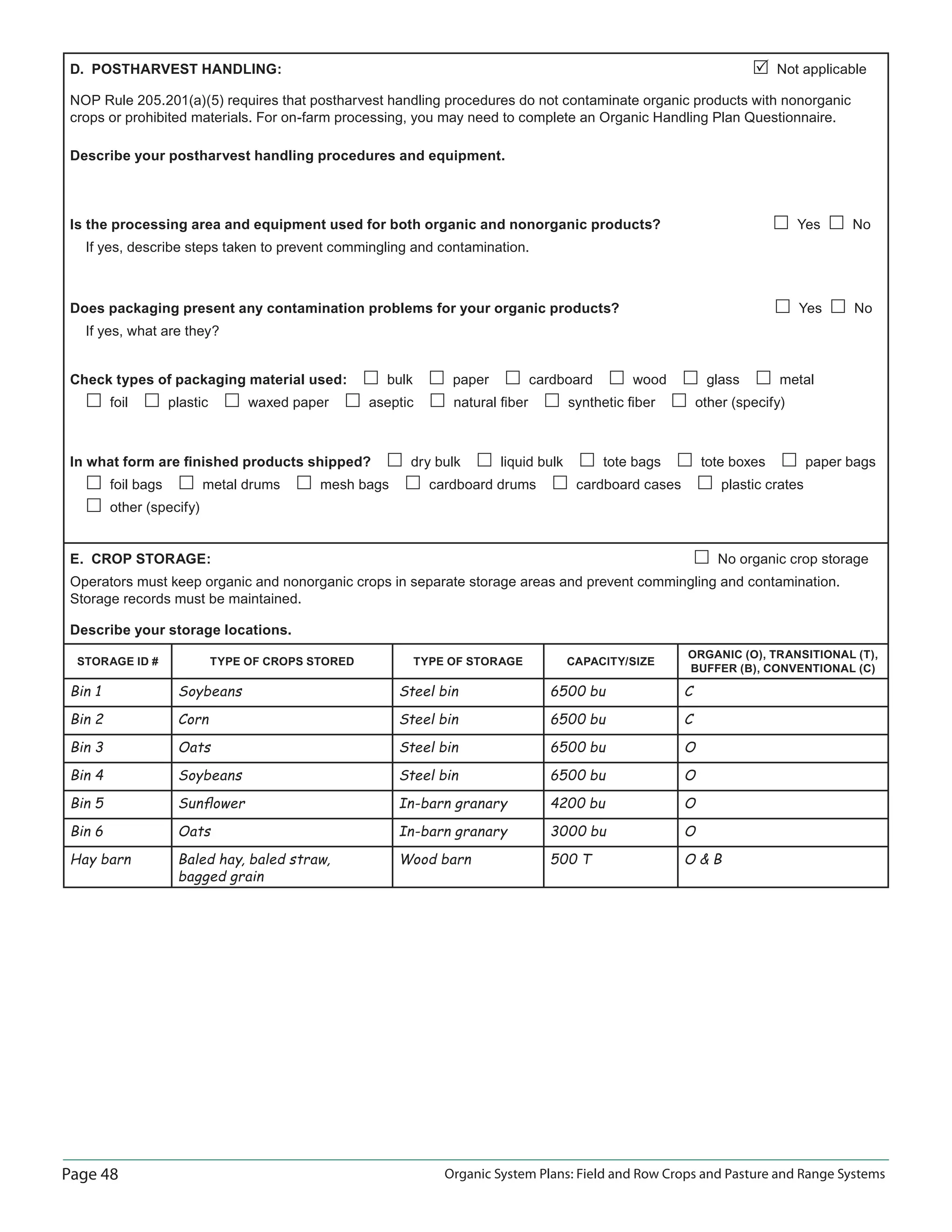 Page 48 Organic System Plans: Field and Row Crops and Pasture and Range Systems
D. POSTHARVEST HANDLING: Not applicable
NOP Rule 205.201(a)(5) requires that postharvest handling procedures do not contaminate organic products with nonorganic
crops or prohibited materials. For on-farm processing, you may need to complete an Organic Handling Plan Questionnaire.
Describe your postharvest handling procedures and equipment.
Is the processing area and equipment used for both organic and nonorganic products? Yes No
If yes, describe steps taken to prevent commingling and contamination.
Does packaging present any contamination problems for your organic products? Yes No
If yes, what are they?
Check types of packaging material used: bulk paper cardboard wood glass metal
foil plastic waxed paper aseptic natural ﬁber synthetic ﬁber other (specify)
In what form are ﬁnished products shipped? dry bulk liquid bulk tote bags tote boxes paper bags
foil bags metal drums mesh bags cardboard drums cardboard cases plastic crates
other (specify)
E. CROP STORAGE: No organic crop storage
Operators must keep organic and nonorganic crops in separate storage areas and prevent commingling and contamination.
Storage records must be maintained.
Describe your storage locations.
STORAGE ID # TYPE OF CROPS STORED TYPE OF STORAGE CAPACITY/SIZE
ORGANIC (O), TRANSITIONAL (T),
BUFFER (B), CONVENTIONAL (C)
Bin 1 Soybeans Steel bin 6500 bu C
Bin 2 Corn Steel bin 6500 bu C
Bin 3 Oats Steel bin 6500 bu O
Bin 4 Soybeans Steel bin 6500 bu O
Bin 5 Sunﬂower In-barn granary 4200 bu O
Bin 6 Oats In-barn granary 3000 bu O
Hay barn Baled hay, baled straw,
bagged grain
Wood barn 500 T O  B
 