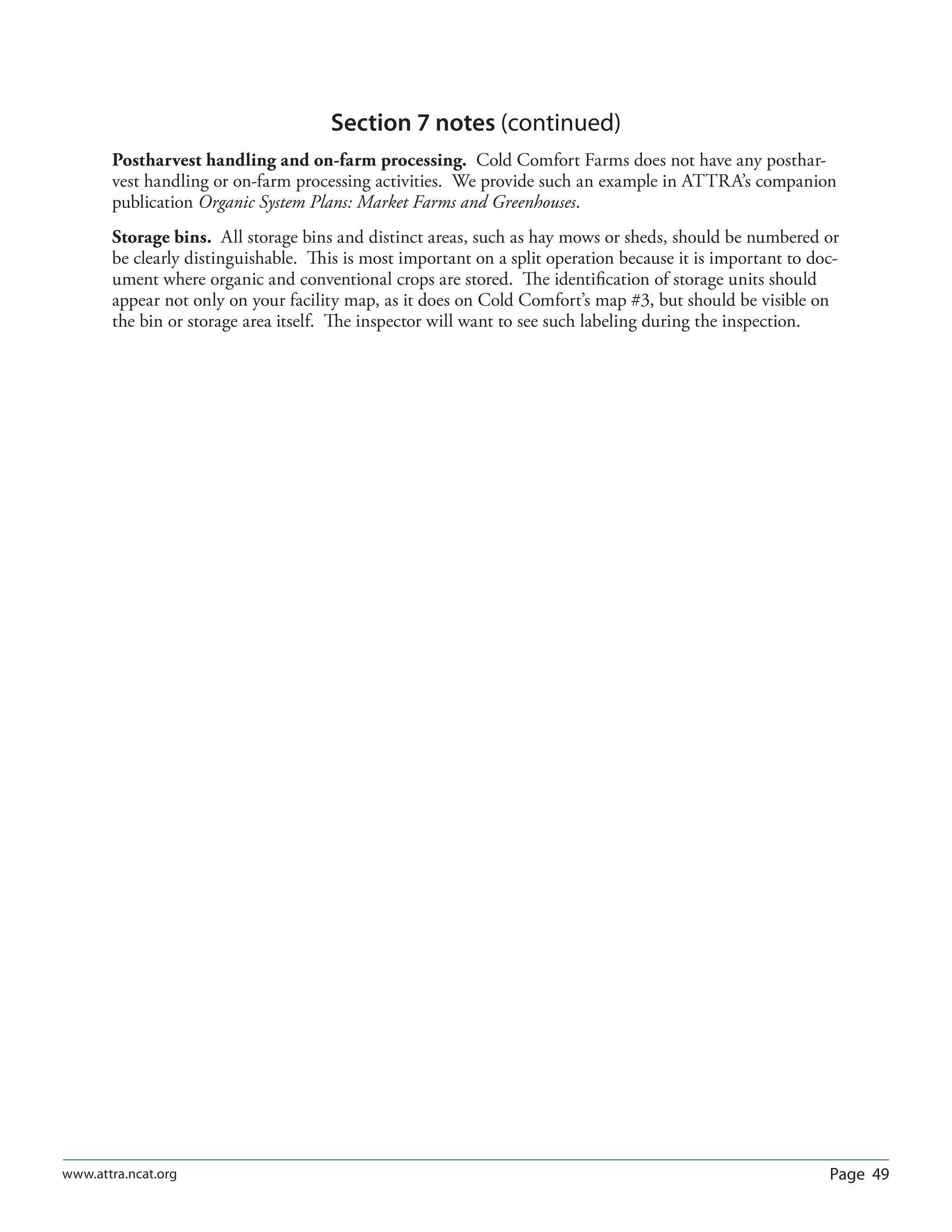 Page 49www.attra.ncat.org
Section 7 notes (continued)
Postharvest handling and on-farm processing. Cold Comfort Farms does not have any posthar-
vest handling or on-farm processing activities. We provide such an example in ATTRA’s companion
publication Organic System Plans: Market Farms and Greenhouses.
Storage bins. All storage bins and distinct areas, such as hay mows or sheds, should be numbered or
be clearly distinguishable. This is most important on a split operation because it is important to doc-
ument where organic and conventional crops are stored. The identiﬁcation of storage units should
appear not only on your facility map, as it does on Cold Comfort’s map #3, but should be visible on
the bin or storage area itself. The inspector will want to see such labeling during the inspection.
 
