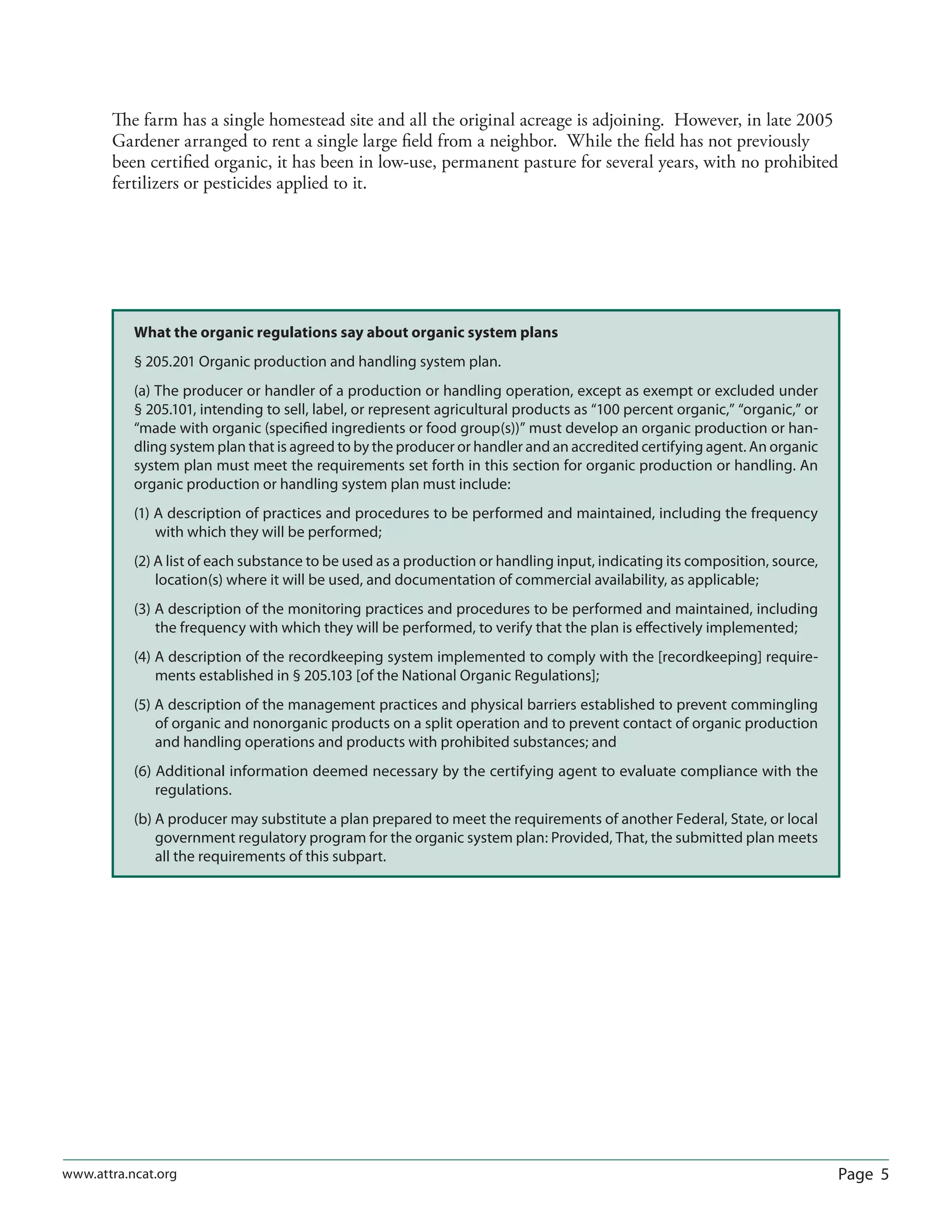 Page 5www.attra.ncat.org
The farm has a single homestead site and all the original acreage is adjoining. However, in late 2005
Gardener arranged to rent a single large ﬁeld from a neighbor. While the ﬁeld has not previously
been certiﬁed organic, it has been in low-use, permanent pasture for several years, with no prohibited
fertilizers or pesticides applied to it.
What the organic regulations say about organic system plans
§ 205.201 Organic production and handling system plan.
(a) The producer or handler of a production or handling operation, except as exempt or excluded under
§ 205.101, intending to sell, label, or represent agricultural products as “100 percent organic,” “organic,” or
“made with organic (speciﬁed ingredients or food group(s))” must develop an organic production or han-
dling system plan that is agreed to by the producer or handler and an accredited certifying agent. An organic
system plan must meet the requirements set forth in this section for organic production or handling. An
organic production or handling system plan must include:
(1) A description of practices and procedures to be performed and maintained, including the frequency
with which they will be performed;
(2) A list of each substance to be used as a production or handling input, indicating its composition, source,
location(s) where it will be used, and documentation of commercial availability, as applicable;
(3) A description of the monitoring practices and procedures to be performed and maintained, including
the frequency with which they will be performed, to verify that the plan is eﬀectively implemented;
(4) A description of the recordkeeping system implemented to comply with the [recordkeeping] require-
ments established in § 205.103 [of the National Organic Regulations];
(5) A description of the management practices and physical barriers established to prevent commingling
of organic and nonorganic products on a split operation and to prevent contact of organic production
and handling operations and products with prohibited substances; and
(6) Additional information deemed necessary by the certifying agent to evaluate compliance with the
regulations.
(b) A producer may substitute a plan prepared to meet the requirements of another Federal, State, or local
government regulatory program for the organic system plan: Provided, That, the submitted plan meets
all the requirements of this subpart.
 