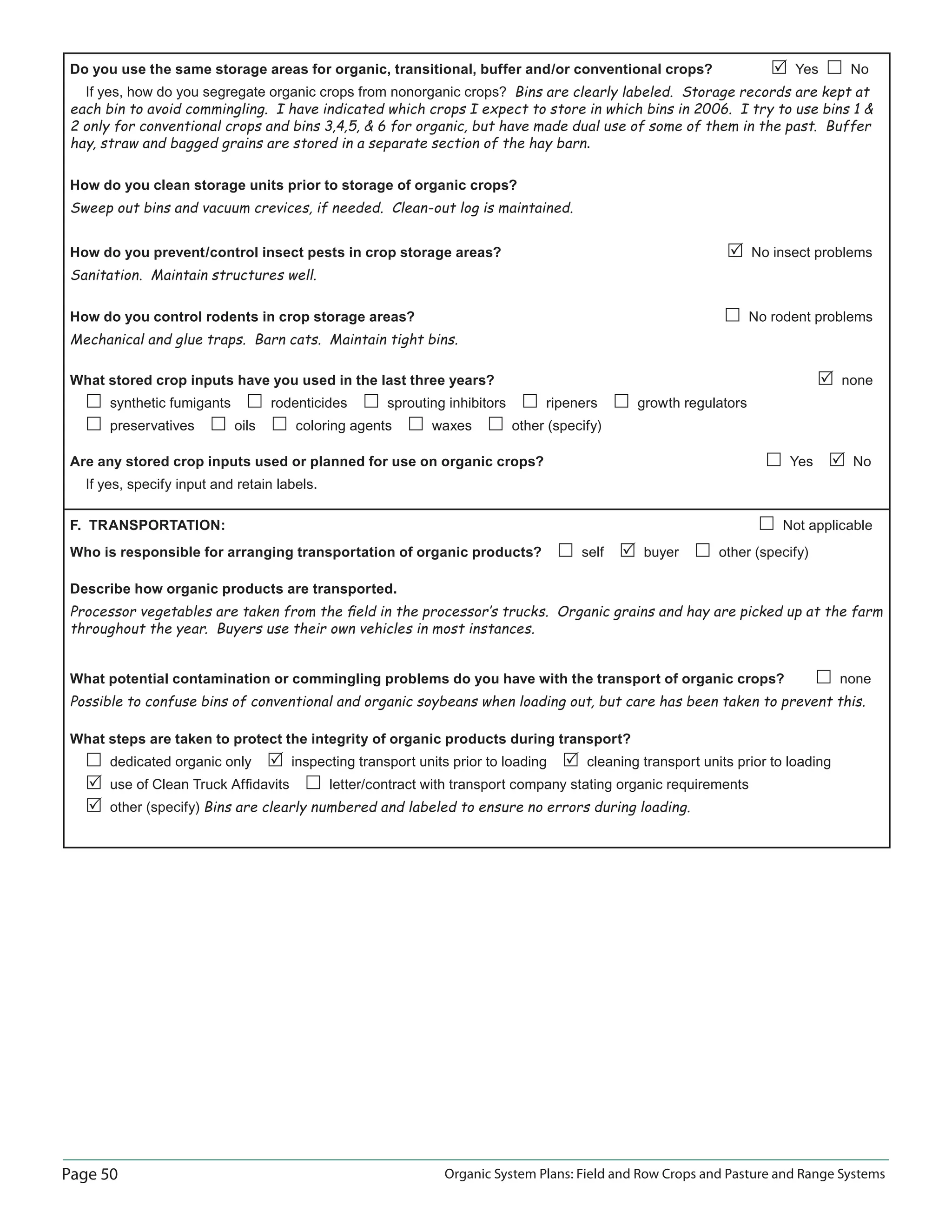 Page 50 Organic System Plans: Field and Row Crops and Pasture and Range Systems
Do you use the same storage areas for organic, transitional, buffer and/or conventional crops? Yes No
If yes, how do you segregate organic crops from nonorganic crops? Bins are clearly labeled. Storage records are kept at
each bin to avoid commingling. I have indicated which crops I expect to store in which bins in 2006. I try to use bins 1 
2 only for conventional crops and bins 3,4,5,  6 for organic, but have made dual use of some of them in the past. Buffer
hay, straw and bagged grains are stored in a separate section of the hay barn.
How do you clean storage units prior to storage of organic crops?
Sweep out bins and vacuum crevices, if needed. Clean-out log is maintained.
How do you prevent/control insect pests in crop storage areas? No insect problems
Sanitation. Maintain structures well.
How do you control rodents in crop storage areas? No rodent problems
Mechanical and glue traps. Barn cats. Maintain tight bins.
What stored crop inputs have you used in the last three years? none
synthetic fumigants rodenticides sprouting inhibitors ripeners growth regulators
preservatives oils coloring agents waxes other (specify)
Are any stored crop inputs used or planned for use on organic crops? Yes No
If yes, specify input and retain labels.
F. TRANSPORTATION: Not applicable
Who is responsible for arranging transportation of organic products? self buyer other (specify)
Describe how organic products are transported.
Processor vegetables are taken from the ﬁeld in the processor‛s trucks. Organic grains and hay are picked up at the farm
throughout the year. Buyers use their own vehicles in most instances.
What potential contamination or commingling problems do you have with the transport of organic crops? none
Possible to confuse bins of conventional and organic soybeans when loading out, but care has been taken to prevent this.
What steps are taken to protect the integrity of organic products during transport?
dedicated organic only inspecting transport units prior to loading cleaning transport units prior to loading
use of Clean Truck Afﬁdavits letter/contract with transport company stating organic requirements
other (specify) Bins are clearly numbered and labeled to ensure no errors during loading.
 