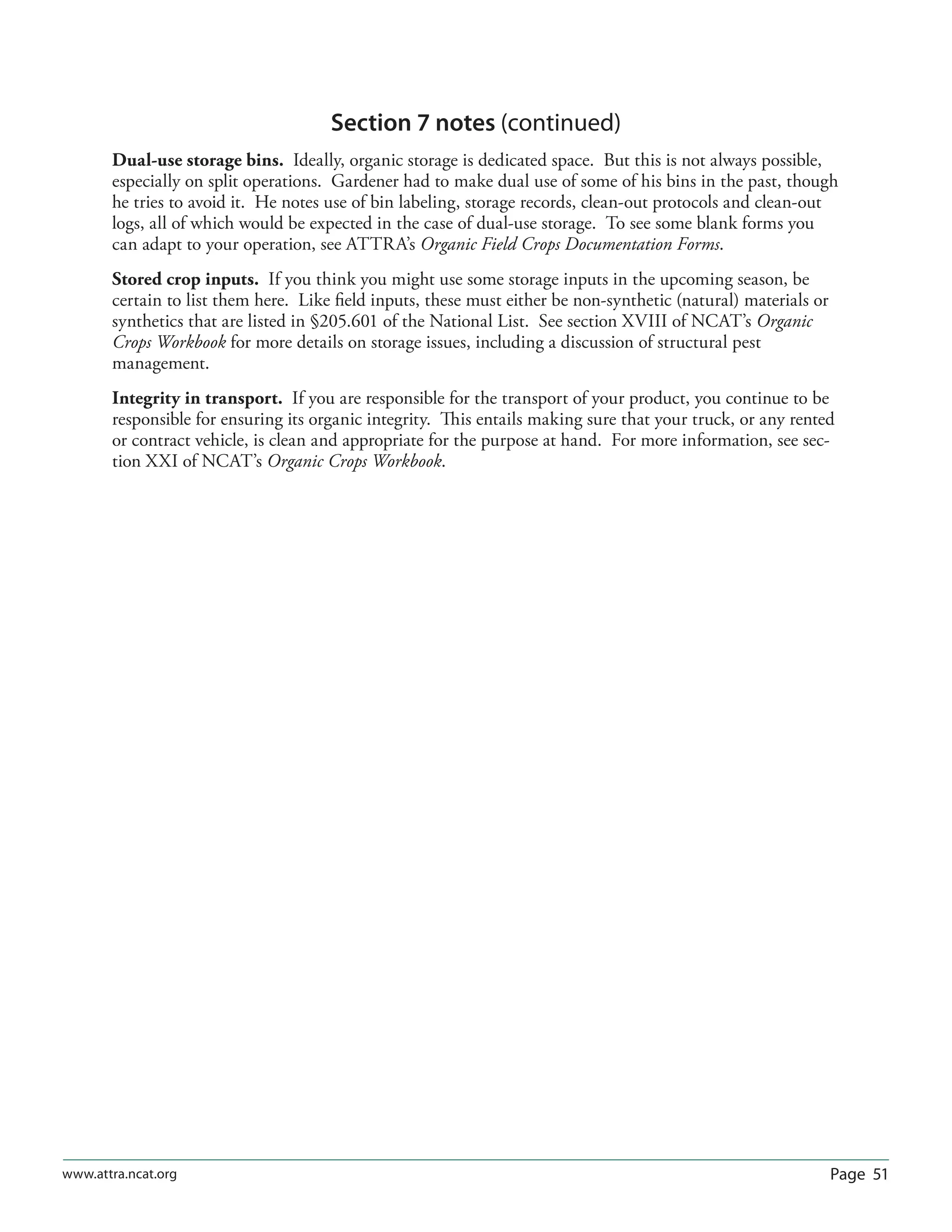 Page 51www.attra.ncat.org
Section 7 notes (continued)
Dual-use storage bins. Ideally, organic storage is dedicated space. But this is not always possible,
especially on split operations. Gardener had to make dual use of some of his bins in the past, though
he tries to avoid it. He notes use of bin labeling, storage records, clean-out protocols and clean-out
logs, all of which would be expected in the case of dual-use storage. To see some blank forms you
can adapt to your operation, see ATTRA’s Organic Field Crops Documentation Forms.
Stored crop inputs. If you think you might use some storage inputs in the upcoming season, be
certain to list them here. Like ﬁeld inputs, these must either be non-synthetic (natural) materials or
synthetics that are listed in §205.601 of the National List. See section XVIII of NCAT’s Organic
Crops Workbook for more details on storage issues, including a discussion of structural pest
management.
Integrity in transport. If you are responsible for the transport of your product, you continue to be
responsible for ensuring its organic integrity. This entails making sure that your truck, or any rented
or contract vehicle, is clean and appropriate for the purpose at hand. For more information, see sec-
tion XXI of NCAT’s Organic Crops Workbook.
 
